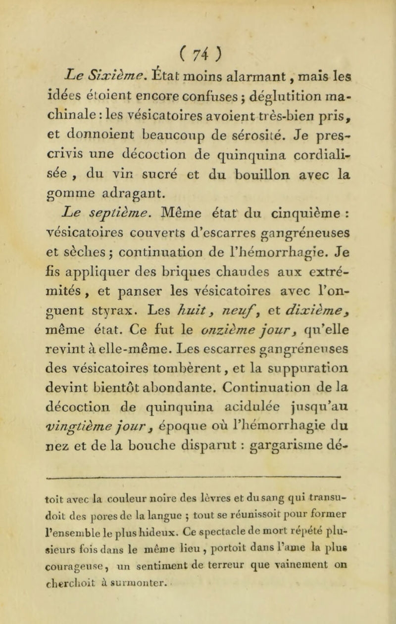 f Le Sixième. Etat moins alarmant, mais les idées éloient encore confuses ; déglutition ma- chinale : les vésicatoires avoient très-bien pris, et donnoient beaucoup de sérosité. Je pres- crivis une décoction de quinquina corcliali- sée , du vin sucré et du bouillon avec la gomme adragant. Le septième. Même état du cinquième : vésicatoires couverts d’escarres gangréneuses et sèches ; continuation de l’hémorrhagie. Je fis appliquer des briques chaudes aux extré- mités , et panser les vésicatoires avec l’on- guent styrax. Les huit> neuf, et dixième, même état. Ce fut le onzième jour, qu’elle revint à elle-même. Les escarres gangréneuses des vésicatoires tombèrent, et la suppuration devint bientôt abondante. Continuation de la décoction de quinquina acidulée jusqu’au vingtième jour} époque où l’hémorrhagie du nez et de la bouche disparut : gargarisme dé- toit avec la couleur noire des lèvres et du sang qui transu- doit des pores de la langue ; tout se réunissoit pour former l’ensemble le plus hideux. Ce spectacle de mort répété plu- sieurs fois dans le même lieu, portoit dans lame la plus courageuse, un sentiment de terreur que vainement on cherchoit à surmonter.