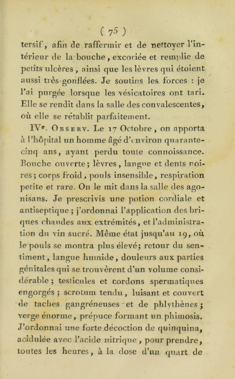 tersif, afin de raffermir et de nettoyer l’in- térieur de la bouche, excoriée et remplie de petits ulcères , ainsi que les lèvres qui étoient aussi très-gonflées. Je soutins les forces : je l’ai purgée lorsque les vésicatoires ont tari. Elle se rendit dans la salle des convalescentes, où elle se rétablit parfaitement. IVe. Observ. Le 17 Octobre, on apporta à l’hôpital un homme âgé dYnviron quarante- cinq ans, ayant perdu toute connoissance. Louche ouverte; lèvres, langue et dents noi- res; corps froid, pouls insensible, respiration petite et rare. On le mit dans la salle des ago- nisans. Je prescrivis une potion cordiale et antiseptique ; j’ordonnai l’application des bri- ques chaudes aux extrémités, et l’administra- tion du vin sucré. Même état jusqu’au 19, où le pouls se montra plus élevé; retour du sen- timent, langue humide, douleurs aux parties génitales qui se trouvèrent d’un volume consi- dérable ; testicules et cordons spermatiques engorgés ; scrotum tendu , luisant et couvert de taches gangréneuses - et de phlvthènes $ verge énorme, prépuce formant un phimosis. J’ordonnai une forte décoction de quinquina, acidulée avec l’acide nitrique , pour prendre, toutes les heures, à la dose d’un quart de