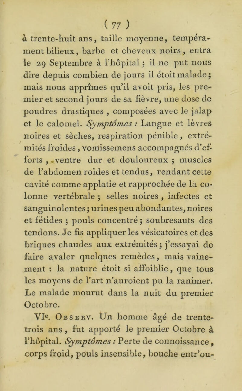 à trente-huit ans, taille moyenne, tempéra- ment bilieux, barbe et cheveux noirs, entra le 2.9 Septembre à l’hôpital ; il ne put nous dire depuis combien de jours il étoit malade; mais nous apprîmes qu’il avoit pris, les pre- mier et second jours de sa lièvre, une dose de poudres drastiques , composées avec le jalap et le calomel. Symptômes : Langue et lèvres noires et sèches, respiration pénible, extré- mités froides, vomisseinens accompagnés d’ef- forts , .ventre dur et douloureux ; muscles de l’abdomen roides et tendus, rendant cette cavité comme applatie et rapprochée de la co- lonne vertébrale ; selles noires , infectes et sanguinolentes; urines peu abondantes, noires et fétides ; pouls concentré ; soubresauts des tendons. Je fis appliquer les vésicatoires et des briques chaudes aux extrémités ; j’essayai de faire avaler quelques remèdes, mais vaine- ment : la nature étoit si affoiblie, que tous les moyens de l’art n’auroient pu la ranimer. Le malade mourut dans la nuit du premier Octobre. VIe. Observ. Un homme âgé de trente- trois ans , fut apporté le premier Octobre à l’hôpital. Symptômes : Perte de connoissance, corps froid, pouls insensible, bouche entr’ou-