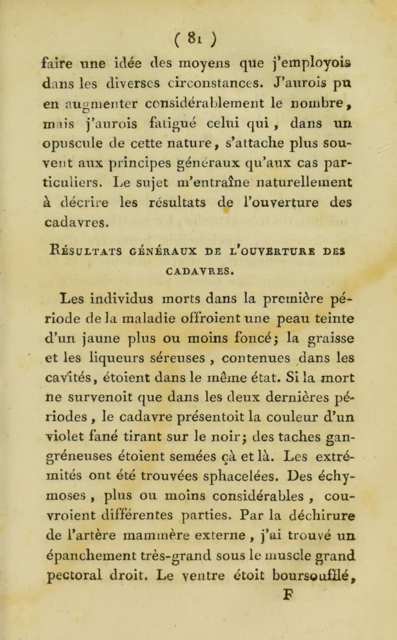 (8* ) faire une idée des moyens que j’employois dans les diverses circonstances. J’aurais pu en augmenter considérablement le nombre, mais j’aurois fatigué celui qui , dans un opuscule de cette nature, s’attache plus sou- vent aux principes généraux qu’aux cas par- ticuliers. Le sujet m’entraîne naturellement à décrire les résultats de l’ouverture des cadavres. Résultats généraux de l’ouverture des CADAVRES. Les individus morts dans la première pé- riode delà maladie offraient une peau teinte d’un jaune plus ou moins foncé; la graisse et les liqueurs séreuses , contenues dans les caVités, étoient dans le même état. Si la mort ne survenoit que dans les deux dernières pé- riodes , le cadavre présentoit la couleur d’un violet fané tirant sur le noir; des taches gan- gréneuses étoient semées çà et là. Les extré- mités ont été trouvées sphacelées. Des échy- moses , plus ou moins considérables , cou- vraient différentes parties. Par la déchirure de l’artère inammère externe , j’ai trouvé un épanchement très-grand sous le muscle grand pectoral droit. Le ventre étoit boursgulHé, F