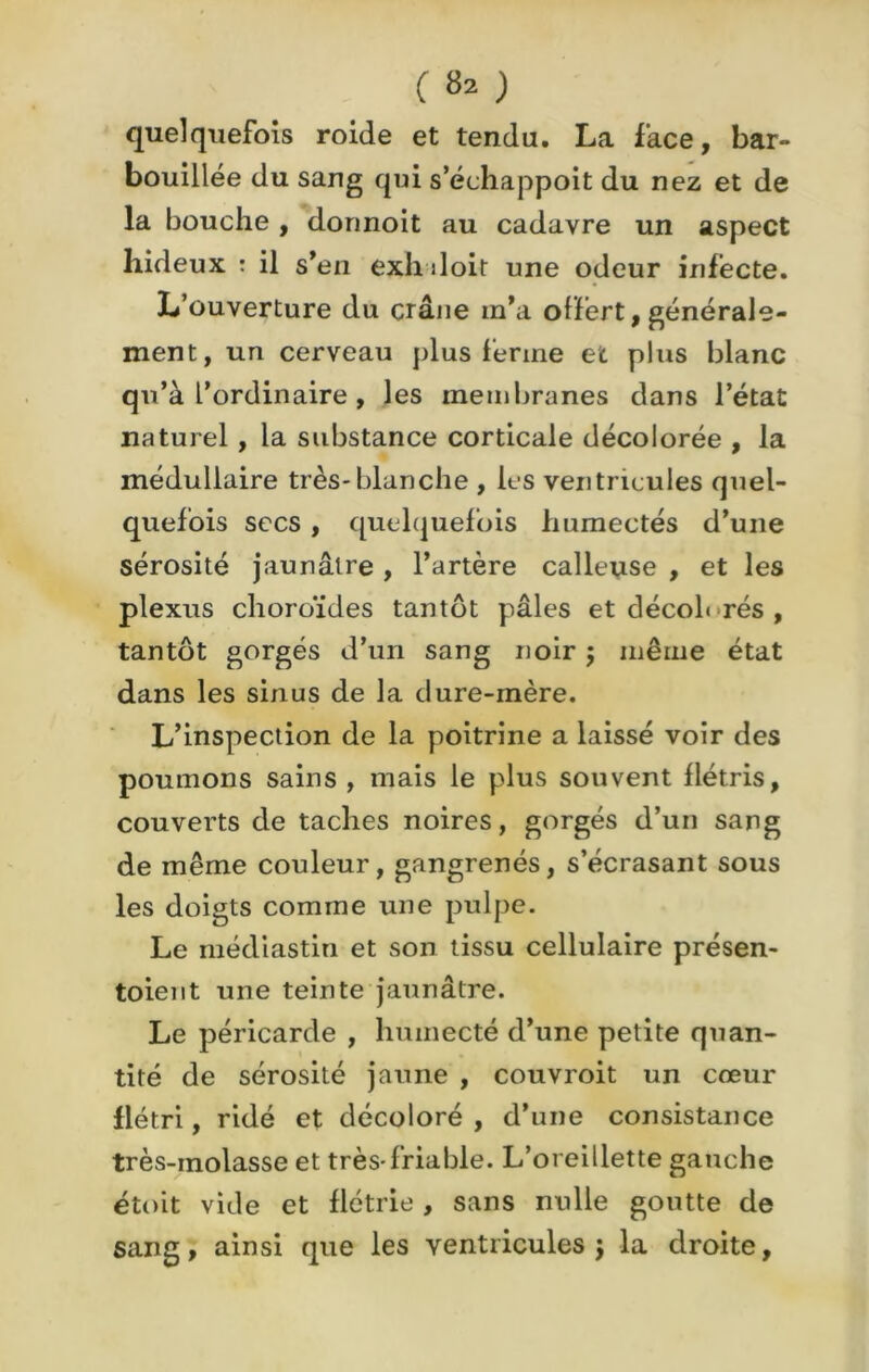 C 8» ) quelquefois roide et tendu. La face, bar- bouillée du sang qui s’échappoit du nez et de la bouche , donnoit au cadavre un aspect hideux : il s’en exhiloit une odeur infecte. L’ouverture du crâne m’a offert, générale- ment, un cerveau plus ferme et plus blanc qu’à l’ordinaire , les membranes dans l’état naturel, la substance corticale décolorée , la médullaire très-blanche , les ventricules quel- quefois secs , quelquefois humectés d’une sérosité jaunâtre , l’artère calleuse , et les plexus choroïdes tantôt pâles et décoh rés , tantôt gorgés d’un sang noir 5 même état dans les sinus de la dure-mère. L’inspection de la poitrine a laissé voir des poumons sains , mais le plus souvent flétris, couverts de taches noires, gorgés d’un sang de même couleur, gangrenés, s’écrasant sous les doigts comme une pulpe. Le médiastin et son tissu cellulaire présen- toient une teinte jaunâtre. Le péricarde , humecté d’une petite quan- tité de sérosité jaune , couvroit un cœur flétri, ridé et décoloré , d’une consistance très-molasse et très-friable. L’oreillette gauche étoit vide et flétrie, sans nulle goutte de sang, ainsi que les ventricules} la droite.