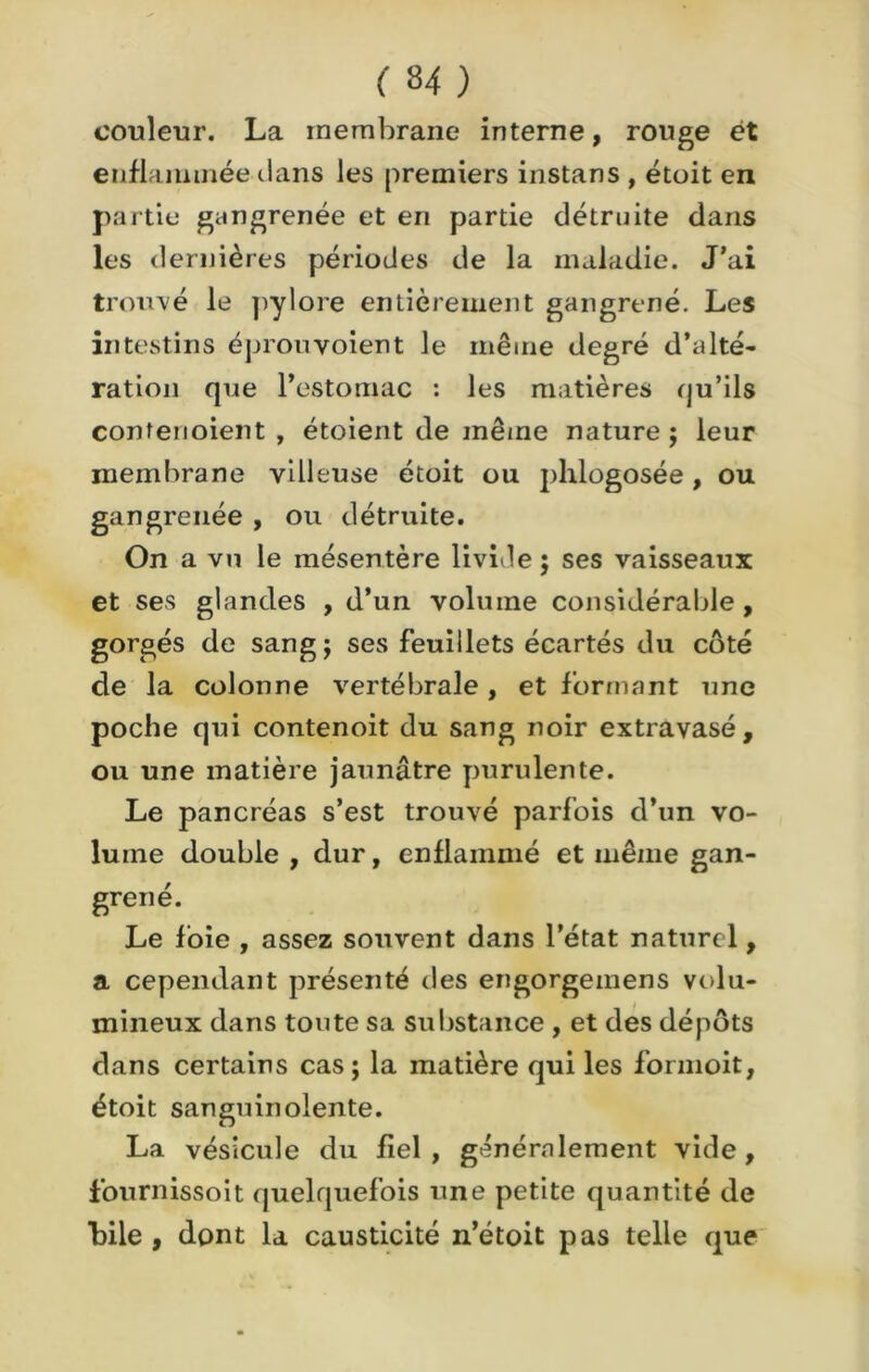 couleur. La membrane interne, rouge ét enflammée clans les premiers instans , étoit en partie gangrenée et en partie détruite dans les dernières périodes de la maladie. J’ai trouvé le pylore entièrement gangrené. Les intestins éprouvoient le même degré d’alté- ration que l’estomac : les matières qu’ils confenoient , étoient de même nature; leur membrane villeuse étoit ou phlogosée, ou gangrenée , ou détruite. On a vu le mésentère livide ; ses vaisseaux et ses glandes , d’un volume considérable, gorgés de sang; ses feuillets écartés du côté de la colonne vertébrale, et formant une poche qui contenoit du sang noir extravasé, ou une matière jaunâtre purulente. Le pancréas s’est trouvé parfois d’un vo- lume double , dur, enflammé et même gan- grené. Le foie , assez souvent dans l’état naturel, a cependant présenté des engorgemens volu- mineux dans toute sa substance , et des dépôts dans certains cas; la matière qui les formoit, étoit sanguinolente. La vésicule du fiel, généralement vide, fournissoit quelquefois une petite quantité de bile, dont la causticité n’étoit pas telle que