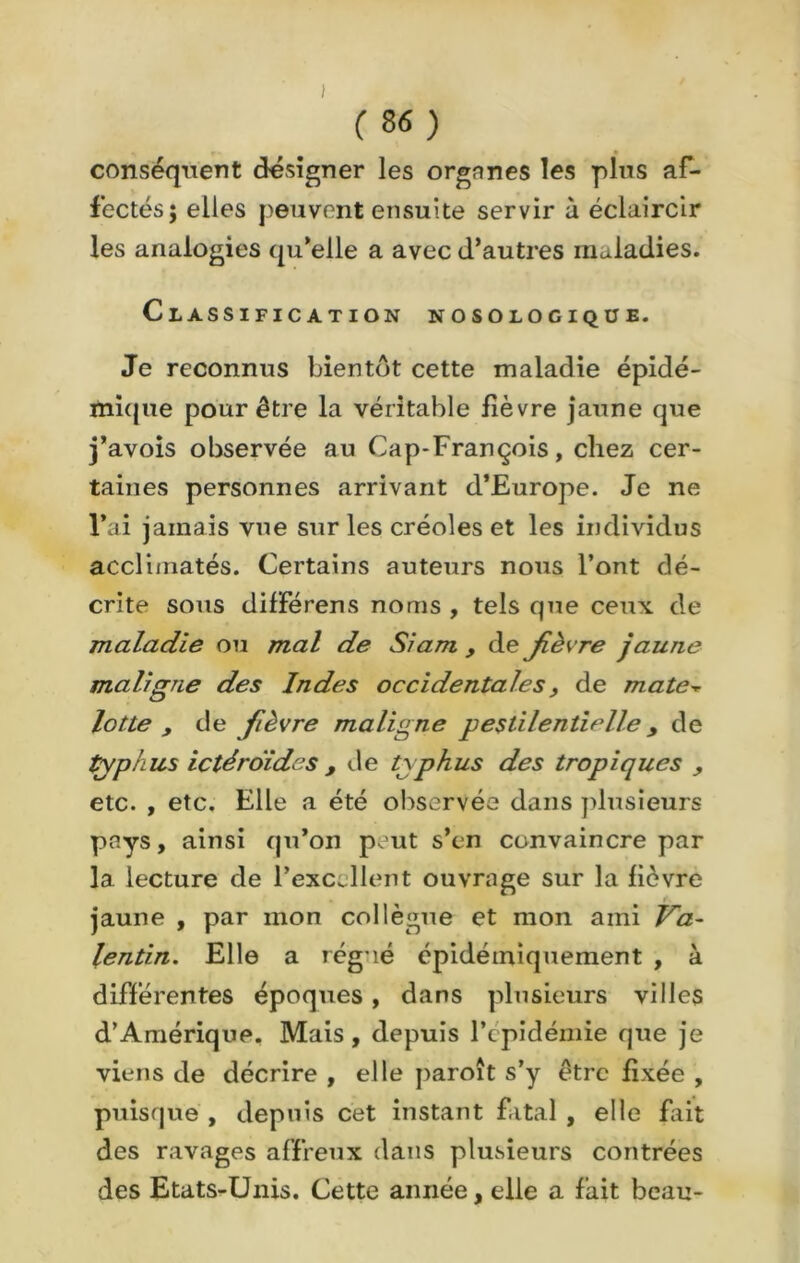 conséquent désigner les orgnnes les pins af- fectés; elles peuvent ensuite servir à éclaircir les analogies qu’elle a avec d’autres maladies. Classification nosologique. Je reconnus bientôt cette maladie épidé- mique pour être la véritable fièvre jaune que j’avois observée au Cap-François, chez cer- taines personnes arrivant d’Europe. Je ne l’ai jamais vue sur les créoles et les individus acclimatés. Certains auteurs nous l’ont dé- crite sous différens noms , tels que ceux de maladie ou mal de Siam , de fièvre jaune maligne des Indes occidentales, de mate■* lotte , de fièvre maligne pestilentielley de typhus ictéroides , de typhus des tropiques , etc. , etc. Elle a été observée dans plusieurs pays, ainsi qu’on peut s’en convaincre par la lecture de l’excellent ouvrage sur la fièvre jaune , par mon collègue et mon ami Va- lentin. Elle a rég lé épidémiquement , à différentes époques, dans plusieurs villes d’Amérique. Mais, depuis l’épidémie que je viens de décrire , elle paroît s’y être fixée , puisque , depuis cet instant fatal , elle fait des ravages affreux dans plusieurs contrées des Etats-Unis. Cette année, elle a fait beau-