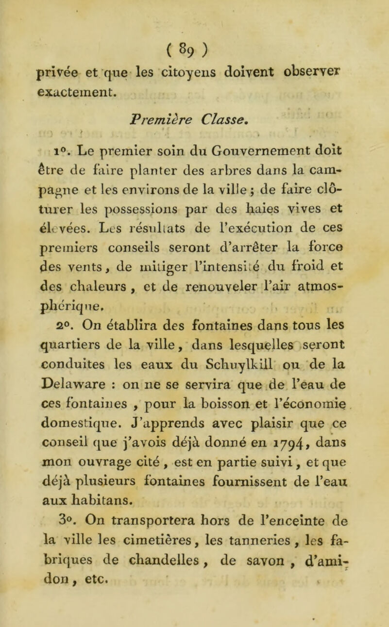privée et que les citoyens doivent observer exactement. • A « Première Classe. i°. Le premier soin du Gouvernement doit être de faire planter des arbres dans la cam- pagne et les environs de la ville ; de faire clô- turer les possessions par des haies vives et éh vées. Les résultats de l’exécution de ces premiers conseils seront d’arrêter la force des vents, de mitiger l’intensité du froid et des chaleurs , et de renouveler l’air atmos- phérique. 2°. On établira des fontaines dans tous les quartiers de la ville, dans lesquelles seront conduites les eaux du Schuylkill ou de la Delaware : on ne se servira que de l’eau de ces fontaines , pour la boisson et l’économie domestique. J’apprends avec plaisir que ce conseil que j’avois déjà donné en 1794» dans mon ouvrage cité , est en partie suivi , et que déjà plusieurs fontaines fournissent de l’eau aux habitans. 3°. On transportera hors de l’enceinte de la ville les cimetières, les tanneries, les fa- briques de chandelles , de savon , d’ami- don , etc.