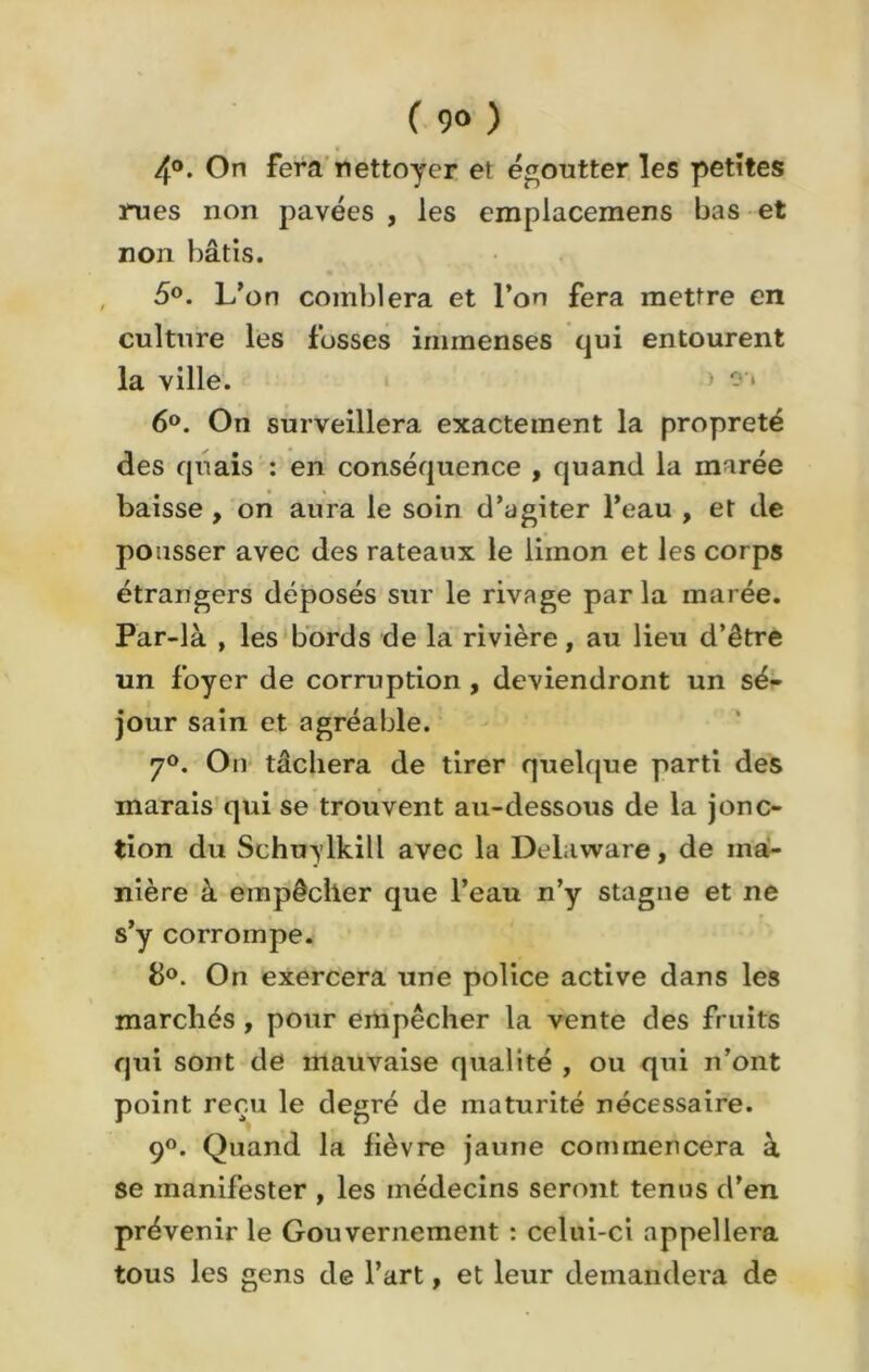 ( 9° ) 4°. On fera nettoyer et égoutter les petites rues non pavées , les emplacemens bas et non bâtis. 5°. L’on comblera et l’on fera mettre en culture les fosses immenses qui entourent la ville. 6°. On surveillera exactement la propreté des quais : en conséquence , quand la marée baisse , on aura le soin d’agiter l’eau , et de pousser avec des rateaux le limon et les corps étrangers déposés sur le rivage parla marée. Par-là , les bords de la rivière, au lieu d’être un foyer de corruption , deviendront un sé- jour sain et agréable. 7°. On tâchera de tirer quelque parti des marais qui se trouvent au-dessous de la jonc- tion du Schuylkill avec la Delaware, de ma- nière à empêcher que l’eau n’y stagne et ne s’y corrompe. 8°. On exercera une police active dans les marchés , pour empêcher la vente des fruits qui sont de mauvaise qualité , ou qui n’ont point reçu le degré de maturité nécessaire. 9°. Quand la lièvre jaune commencera à se manifester , les médecins seront tenus d’en prévenir le Gouvernement : celui-ci appellera tous les gens de l’art, et leur demandera de