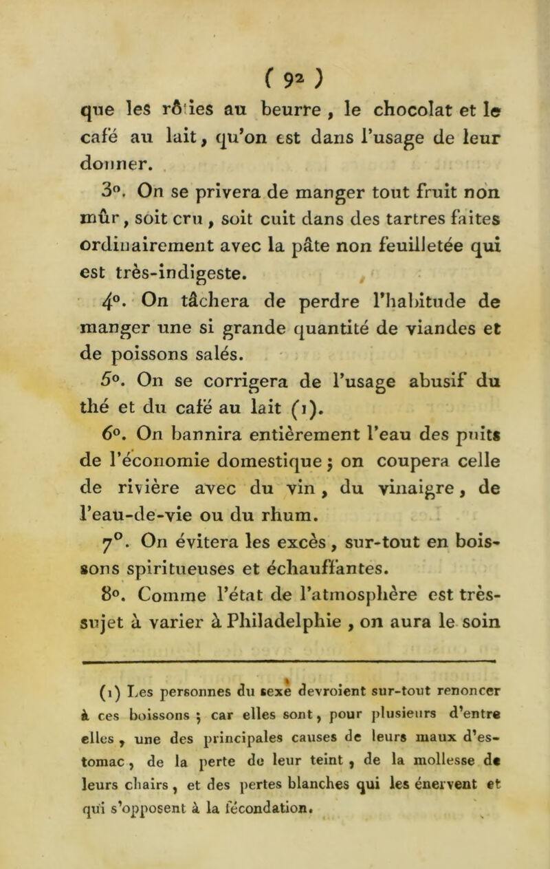 que les rôies au beurre , le chocolat et le café au lait, qu’on est dans l’usage de leur donner. 3°. On se privera de manger tout fruit non mûr, soit cru , soit cuit dans des tartres faites ordinairement avec la pâte non feuilletée qui est très-indigeste. 4°. On tâchera de perdre l’habitude de manger une si grande quantité de viandes et de poissons salés. 5°. On se corrigera de l’usage abusif du thé et du café au lait (i). 6°. On bannira entièrement l’eau des puits de l’économie domestique ; on coupera celle de rivière avec du vin, du vinaigre, de l’eau-de-vie ou du rhum. 7°. On évitera les excès , sur-tout en bois- sons spiritueuses et échauffantes. 8°. Comme l’état de l’atmosphère est très- sujet à varier à Philadelphie , on aura le soin (i) Les personnes du sexe devroient sur-tout renoncer à ces boissons *, car elles sont, pour plusieurs d’entre elles , une des principales causes de leurs maux d’es- tomac , de la perte de leur teint , de la mollesse de leurs chairs, et des pertes blanches qui les énervent et qui s’opposent à la fécondation.