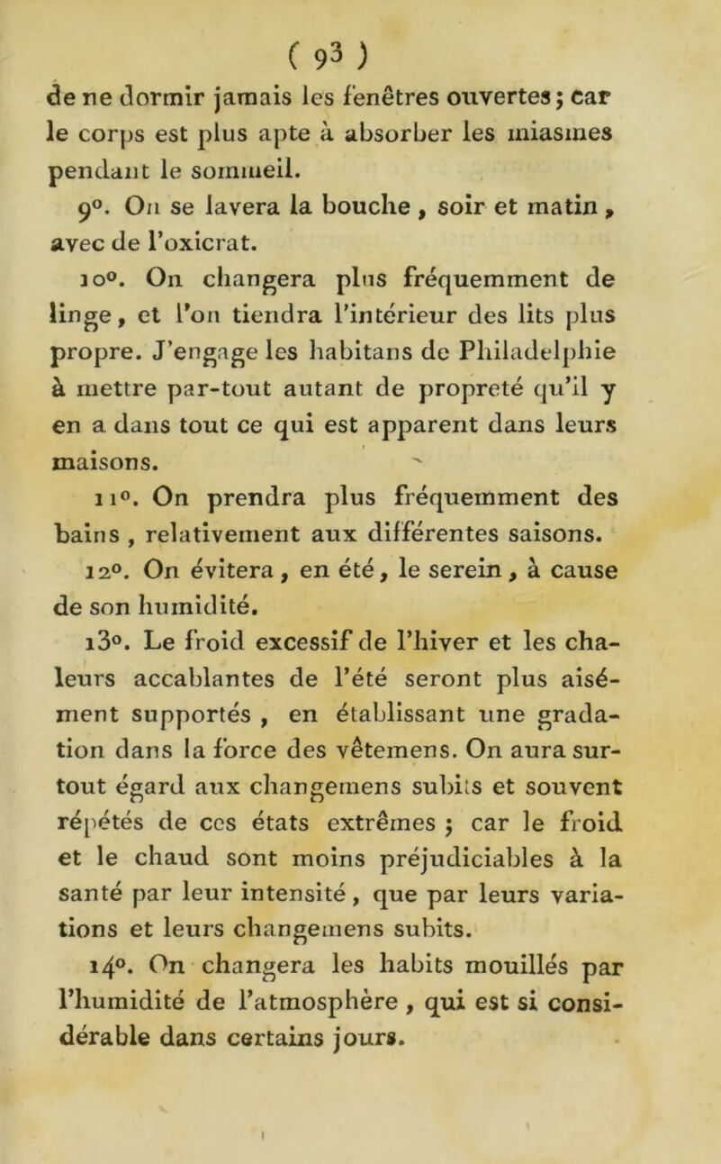 de ne dormir jamais les fenêtres ouvertes; car le corps est plus apte à absorber les miasmes pendant le sommeil. 9°. On se lavera la bouche , soir et matin , avec de l’oxicrat. io°. On changera plus fréquemment de linge, et l’on tiendra l’intérieur des lits plus propre. J’engage les habitans de Philadelphie à mettre par-tout autant de propreté qu’il y en a dans tout ce qui est apparent dans leurs maisons. ii°. On prendra plus fréquemment des bains , relativement aux différentes saisons. 12°. On évitera, en été, le serein, à cause de son humidité. i3°. Le froid excessif de l’hiver et les cha- leurs accablantes de l’été seront plus aisé- ment supportés , en établissant une grada- tion dans la force des vêtemens. On aura sur- tout égard aux changemens subits et souvent répétés de ccs états extrêmes ; car le froid et le chaud sont moins préjudiciables à la santé par leur intensité, que par leurs varia- tions et leurs changemens subits. i4°. On changera les habits mouillés par l’humidité de l’atmosphère , qui est si consi- dérable dans certains jours. I