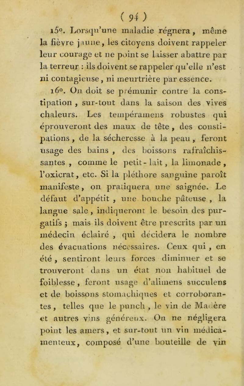 15°. Lorsqu’une maladie régnera, même la lièvre jaune, les citoyens doivent rappeler leur courage et ne point se laisser abattre par la terreur : iis doivent se rappeler qu’elle n’est ni contagieuse, ni meurtrière par essence. ié°. On doit se prémunir contre la cons- tipation , sur-tout dans la saison des vives chaleurs. Les tempéramens robustes qui éprouveront des maux de tête , des consti- pations , de la sécheresse à la peau , feront usage des bains , des boissons rafraîchis- santes , comme le petit - lait , la limonade , l’oxicrat, etc. Si la pléthore sanguine paroît manifeste, on pratiquera une saignée. Le défaut d’appétit , une bouche pâteuse , la langue sale , indiqueront le besoin des pur- gatifs ; mais ils doivent être prescrits par un médecin éclairé , qui décidera le nombre des évacuations nécessaires. Ceux qui , en été , sentiront leurs forces diminuer et se trouveront dans un état non habituel de foiblesse , feront usage d’alimens succulens et de boissons stomachiques et corroboran- tes , telles que le punch , le vin de Mai.ère et autres vins généreux. On ne négligera point les amers, et sur-tout un vin médica- menteux, composé d’une bouteille de vin