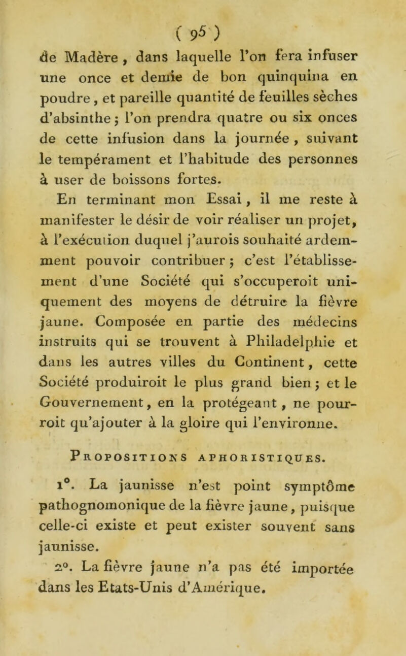 de Madère , dans laquelle l’on fera infuser une once et demie de bon quinquina en poudre , et pareille quantité de feuilles sèches d’absinthe $ l’on prendra quatre ou six onces de cette infusion dans la journée , suivant le tempérament et l’habitude des personnes à user de boissons fortes. En terminant mon Essai, il me reste à manifester le désir de voir réaliser un projet, à i’exécuiion duquel j’aurois souhaité ardem- ment pouvoir contribuer ; c’est l’établisse- ment d’une Société qui s’occuperoît uni- quement des moyens de détruire la fièvre jaune. Composée en partie des médecins instruits qui se trouvent à Philadelphie et dans les autres villes du Continent, cette Société produiroit le plus grand bien j et le Gouvernement, en la protégeant, ne pour- roit qu’ajouter à la gloire qui l’environne. Propositions aphoristiques. i°. La jaunisse n’est point symptôme pathognomonique de la fièvre jaune , puisque celle-ci existe et peut exister souvent sans jaunisse. £°. La fièvre jaune n’a pas été importée dans les Etats-Unis d’Amérique.