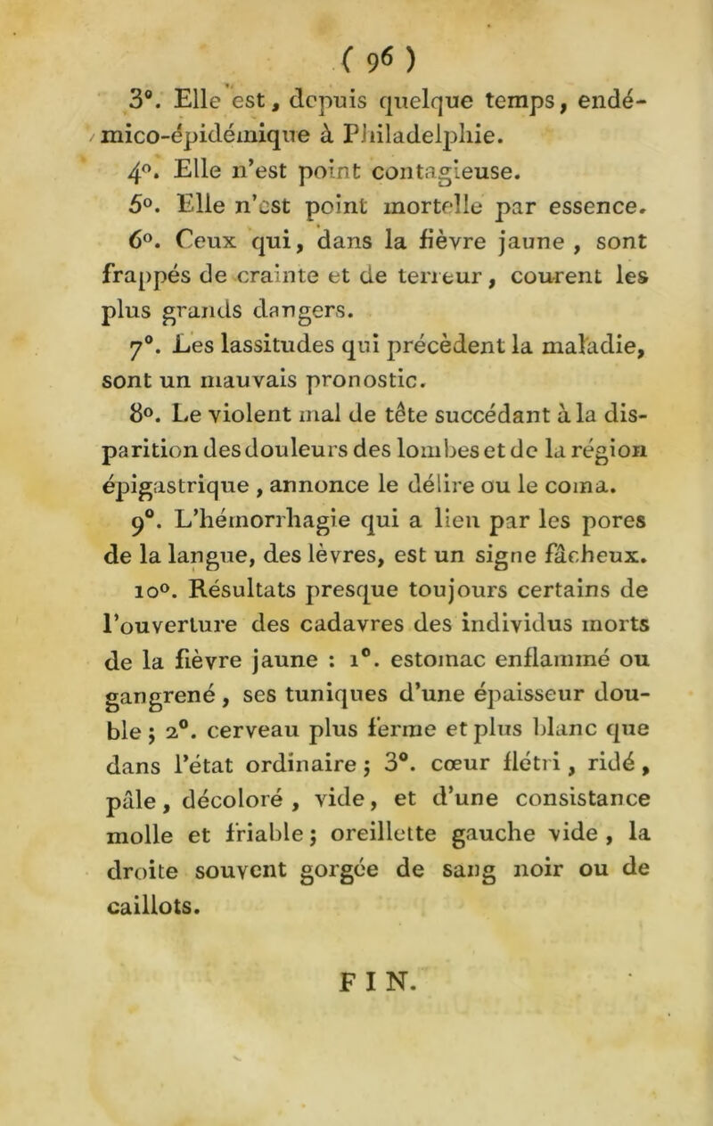( 9« ) 3°. Elle est, depuis quelque temps, endé- mico-épidémique à Piiiladelpliie. 4°. Elle 11’est po’nt contagieuse. 5°. Elle n’est point mortelle par essence. 6°. Ceux qui, dans la fièvre jaune , sont frappés de crainte et de teneur, courent les plus grands dangers. 7°. Les lassitudes qui précèdent la maladie, sont un mauvais pronostic. 8°. Le violent mal de tête succédant à la dis- parition des douleurs des lombes et de la région épigastrique , annonce le délire ou le coma. 9°. L’hémorrliagie qui a lien par les pores de la langue, des lèvres, est un signe fâcheux. io°. Résultats presque toujours certains de l’ouverture des cadavres des individus morts de la fièvre jaune : i°. estomac enflammé ou gangrené, ses tuniques d’une épaisseur dou- ble ; 2°. cerveau plus ferme et plus blanc que dans l’état ordinaire $ 3°. cœur flétri , ridé , pâle, décoloré , vide, et d’une consistance molle et friable ; oreillette gauche vide , la droite souvent gorgée de sang noir ou de caillots. FIN.