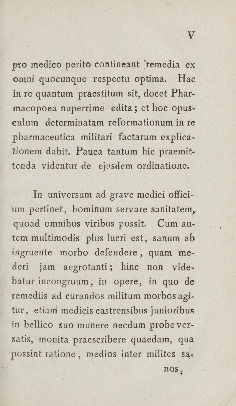 pro medico perito contineant remedia ex omni quocunque respectu optima. Hac in re quantum praestitum sit, docet Phar- macopoea nuperrime edita; et hoc opus- eulum determinatam reformationum in re. pharmaceutica militari factarum explica- tionem dabit. Pauca tantum hic praemit- tenda videntur de ejusdem ordinatione. In universum ad grave medici offici- um pertinet, hominum servare sanitatem, quoad omnibus viribus possit. Cum au- tem multimodis plus lucri est,. sanum ab ingruente morbo defendere, quam me- deri jam acgrotanti ; hine non vide- batur incongruum, in opere, in quo de remediis ad curandos militum morbos agi- tur, etiam medicis castrensibus junioribus in bellico suo munere necdum probe ver- satis, monita praescribere quaedam, qua possint ratione , medios inter milites sa- | nos,