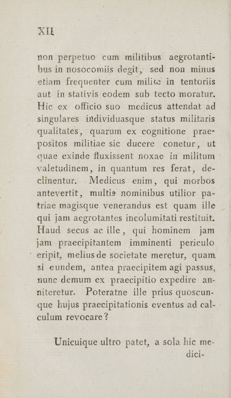 non perpetuo cum militibus aegrotanti- bus in nosocomiis desit, sed non minus etiam frequenter cum milite in tentoriis aut in stativis eodem sub tecto moratur. Hic ex officio suo medicus attendat ad singulares individuasque status militaris qualitates, quarum ex cognitione prae- positos militiae sic ducere conetur, ut duae exinde fluxissent noxae in militum valetudinem, in quantum res ferat, de- climentur. Medicus enim, qui morbos antevertit, multis nominibus utilior pa- triae magisque venerandus est quam ille qui jam aegrotantes incolumitati restituit. Haud secus ac ille, qui hominem jam jam praecipitantem imminenti periculo ' eripit, meliusde societate meretur, quam si eundem, antea praecipitem agi passus, nunc demum ex praecipitio expedire an- niteretur. Poteratne ille prius quoscun- que hujus praecipitationis eventus ad cal- culum revocare ? Unicuique ultro patet, a sola hic me- dici-