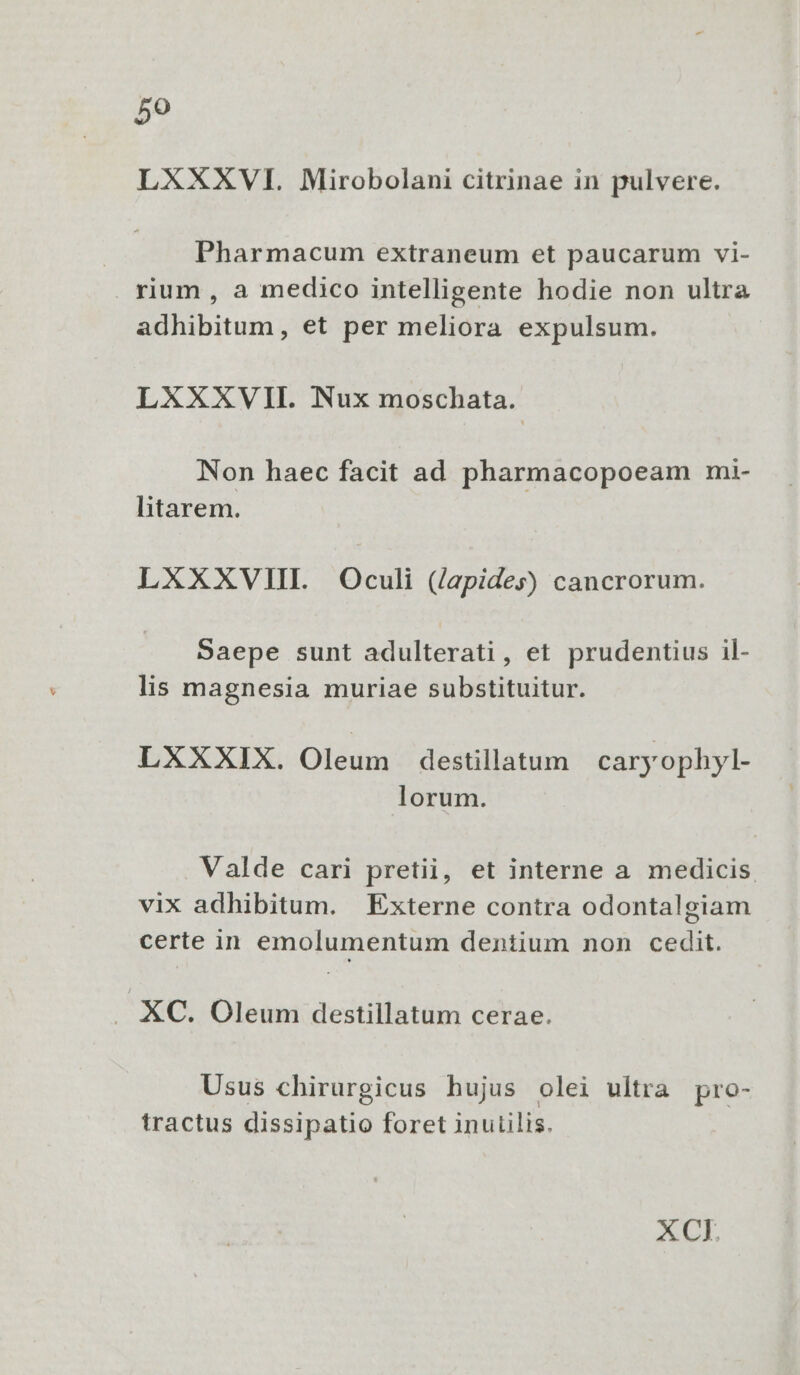 59 LXXXVI. Mirobolani citrinae in pulvere. Pharmacum extraneum et paucarum vi- . rium , a medico intelligente hodie non ultra adhibitum, et per meliora expulsum. LXXXVII. Nux moschata. Non haec facit ad pharmacopoeam mi- litarem. LXXXVIII Oculi (/apides) cancrorum. Saepe sunt adulterati, et prudentius il- lis magnesia muriae substituitur. LXXXIX. Olé destillatum caryophyl- lorum. Valde cari pretii, et interne a medicis vix adhibitum. Externe contra odontalgiam certe in emolumentum dentium non cedit. XC. Oleum destillatum cerae. Usus chirurgicus hujus olei ultra pro- tractus dissipatio foret inutilis. XCI,