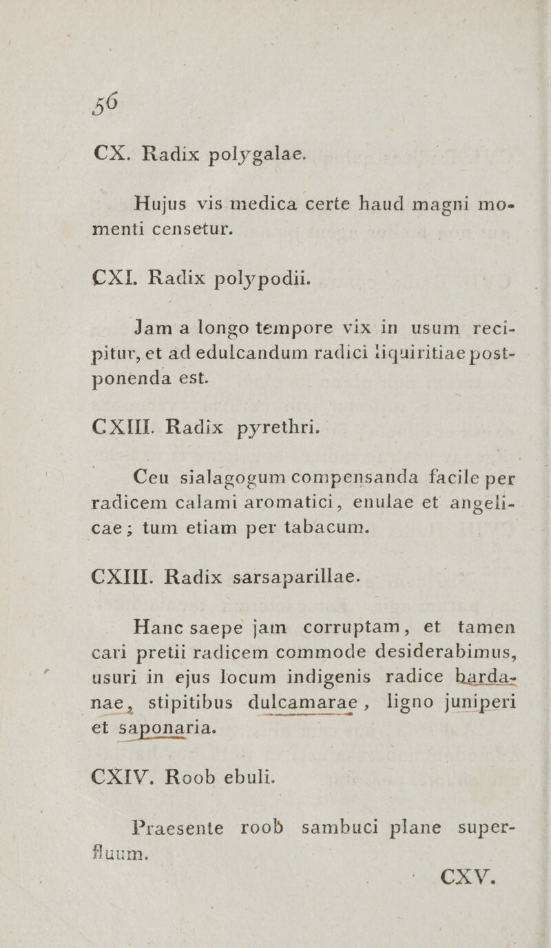 50 CX. Radix polygalae. Hujus vis medica certe haud magni mo- menti censetur. CXI. Radix polypodii. Jam a longo tempore vix in usum reci- pitur, et ad edulcandum radici tiquiritiae post- ponenda est. CXIII. Radix pyrethri. Ceu sialagogum compensanda facile per radicem calami aromatici, enulae et angeli- cae; tum etiam per tabacum. CXIII. Radix sarsaparillae. Hanc saepe jam corruptam, et tamen cari pretii radicem commode desiderabimus, usuri in ejus locum indigenis radice barda- nae, stipitibus dulcamarae, ligno juniperi et Saponaria. CXIV. Roob ebuli. Praesente roob sambuci plane super- luum.