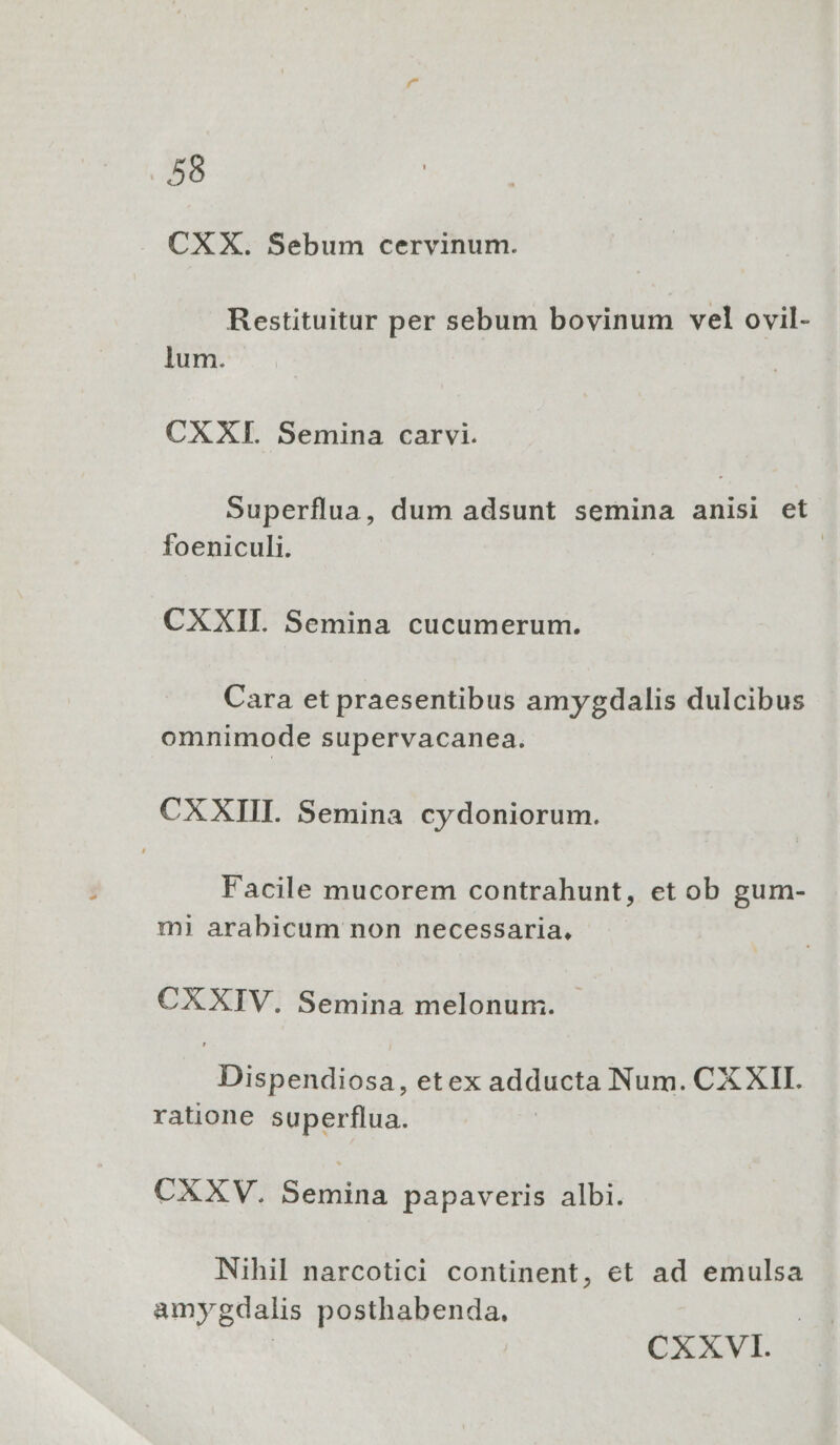 CXX. Sebum cervinum. Restituitur per sebum bovinum vel ovil- lum. CXXI. Semina carvi. Superflua, dum adsunt semina anisi et foeniculi. | CXXII. Semina cucumerum. Cara et praesentibus amygdalis dulcibus omnimode supervacanea. CX XIII. Semina cydoniorum. Facile mucorem contrahunt, et ob gum- mi arabicum non necessaria, CXXIV. Semina melonum:. Dispendiosa, etex adducta Num. CX XII. ratione superflua. CXXV. Semina papaveris albi. Nihil narcotici continent, et ad emulsa amygdalis posthabenda, | CXXVI.