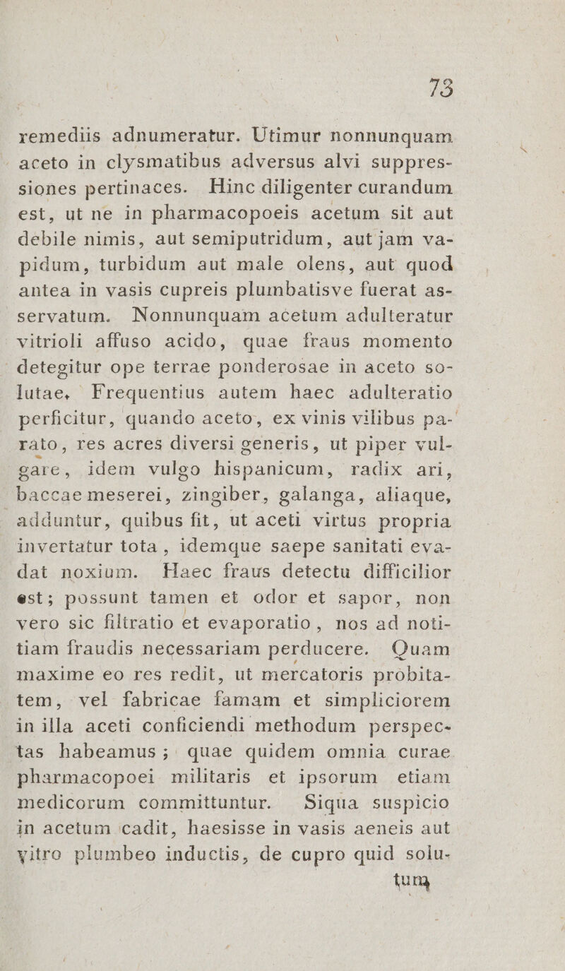 remediis adnumeratur. Utimur nonnunquam - aceto in clysmatibus adversus alvi suppres- siones pertinaces. Hinc diligenter curandum est, ut ne in pharmacopoeis acetum sit aut debile nimis, aut semiputridum, aut jam va- pidum, turbidum aut male olens, aut quod antea in vasis cupreis plumbatisve fuerat as- servatum. Nonnunquam acetum adulteratur vitrioli affuso acido, quae fraus momento | detegitur ope terrae ponderosae in aceto so- lutae, Frequentius autem haec adulteratio perficitur, quando aceto, ex vinis vilibus pa-' rato, res acres diversi generis, ut piper vul- gare, idem vulgo hispanicum, radix ari, baccae meserei, zingiber, galanga, aliaque, adduntur, quibus fit, ut aceti virtus propria invertatur tota , idemque saepe sanitati eva- E. noxium. [aec fraus detectu difficilior ; possunt tamen et odor et sapor, non vero sic filtratio et evaporalio, nos ad noti- tiam fraudis necessariam perducere. Quam maxime eo res redit, ut mercatoris probita- tem, vel fabricae DNE et simpliciorem in illa aceti conficiendi methodum perspec- tas habeamus; quae quidem omnia curae pharmacopoei militaris et ipsorum etiam medicorum committuntur. — Siqua suspicio in acetum cadit, haesisse in vasis aeneis aut yitro plumbeo inductis, de cupro quid solu- tum