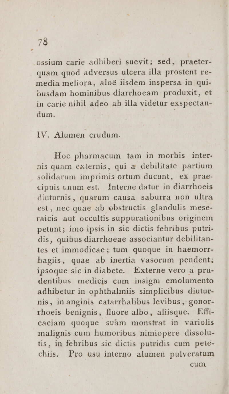 ossium carie adhiberi suevit; sed, praeter- quam quod adversus ulcera illa prostent re- media meliora, aloé iisdem inspersa in qui- busdam hominibus diarrhoeam produxit, et in carie nihil adeo ab illa videtur exspectan- dum. | 1V. Alumen crudum. Hoc pharmacum tam in morbis inter- nis quam externis, qui a debilitate partium solidarum imprimis ortum ducunt, ex prae- cipuis unum est. Interne datur in diarrhoeis diuturnis, quarum causa saburra non ultra est, nec quae ab ebstructis glandulis mese- raicis aut occultis suppurationibus originem petunt; imo ipsis in sic dictis febribus putri- dis, quibus diarrhoeae associantur debilitan- tes et immodicae; tum quoque in haemorr- hagiis, quae ab inertia vasorum pendent; ipsoque sic in diabete. Externe vero a pru- dentibus medicis cum insigni emolumento adhibetur in ophthalmiis simplicibus diutur- nis, inanginis catarrhalibus levibus , gonor- rhoeis benignis, fluore albo, aliisque. Elffi- caciam quoque suàm monstrat in variolis malignis cum humoribus nimiopere dissolu- tis, in febribus sic dictis putridis cum pete- chiis. Pro usu interno alumen pulveratum