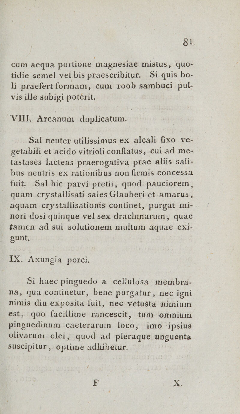 | Sl. cum aequa portione magnesiae mistus, quo- tidie semel vel bis praescribitur. 5i quis bo- li praefert formam, cum roob sambuci pul- vis ille subigi poterit. VIII, Arcanum duplicatum. Sal neuter utilissimus ex alcali fixo ve- getabili et acido vitrioli conflatus, cui ad me- tastases lacteas praerogativa prae aliis sali- bus neutris ex rationibus non firmis concessa fuit. Sal hic parvi pretii, quod pauciorem, quam crystallisati sales Glauberi et amarus, aquam crystallisationis continet, purgat mi- nori dosi quinque vel sex drachmarum, quae tamen ad sui solutionem multum aquae exi- gunt, IX. Axungia porci. 91 haec pinguedo a cellulosa membra- na, qua continetur, bene purgatur, nec igni - nimis diu exposita fuit, nec vetusta nimium est, quo facillime rancescit, tum omnium pinguedinum caeterarum loco, imo ipsius olivarum olei, quod ad pleraque unguenta suscipitur, optime adhibetur. |