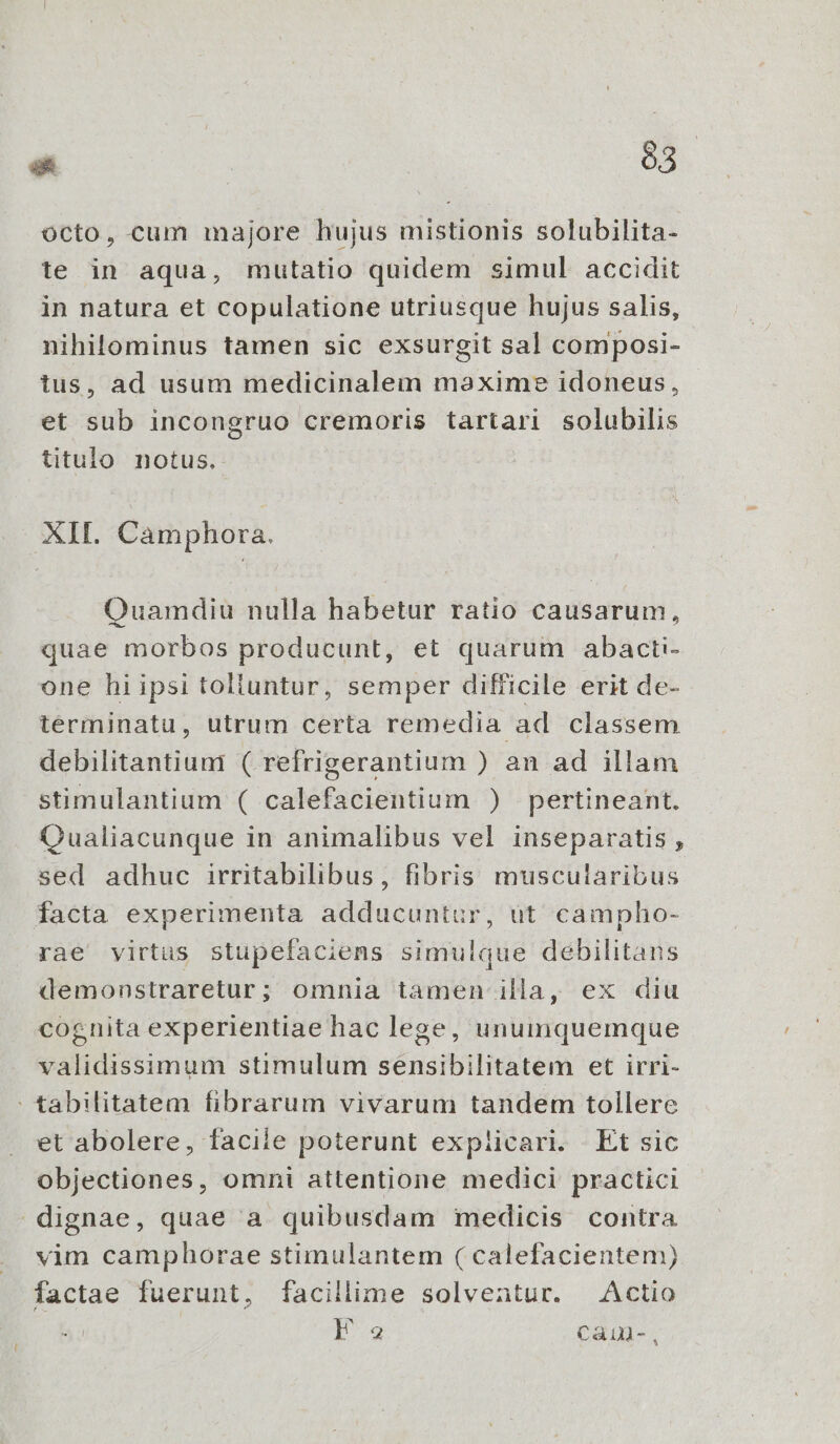  o3 octo, cum majore hujus mistionis solubilita- te in aqua, mutatio quidem simul accidit in natura et copulatione utriusque hujus salis, nihilominus tamen sic exsurgit sal composi- tus, ad usum medicinalem maxime idoneus, | et sub incongruo cremoris tartari solubilis titulo notus. XII. Càmphora. Quamdiu nulla habetur ratio causarum, quae morbos producunt, et quarum abacti- one hi ipsi tolluntur, semper difficile erit de- terminatu, utrum certa remedia ad classem debilitantiumi ( refrigerantium ) an ad illam stimulantium ( calefacientium ) pertineant. Qualiacunque in animalibus vel inseparatis , sed adhuc irritabilibus, fibris muscularibus facta experimenta adducuntur, ut campho- rae virtus stupefaciens simulque debilitans demonstraretur; omnia tamen illa, ex diu cognita experientiae hac lege, unumquemque validissimum stimulum sensibilitatem et irri- tabilitatem fibrarum vivarum tandem tollere et abolere, faciie poterunt explicari. Et sic objectiones, omni attentione medici practici dignae, quae a quibusdam medicis contra vim camphorae stimulantem ( calefacientem) factae fuerunt, facillime solventur. Actio | ONE Cain-,