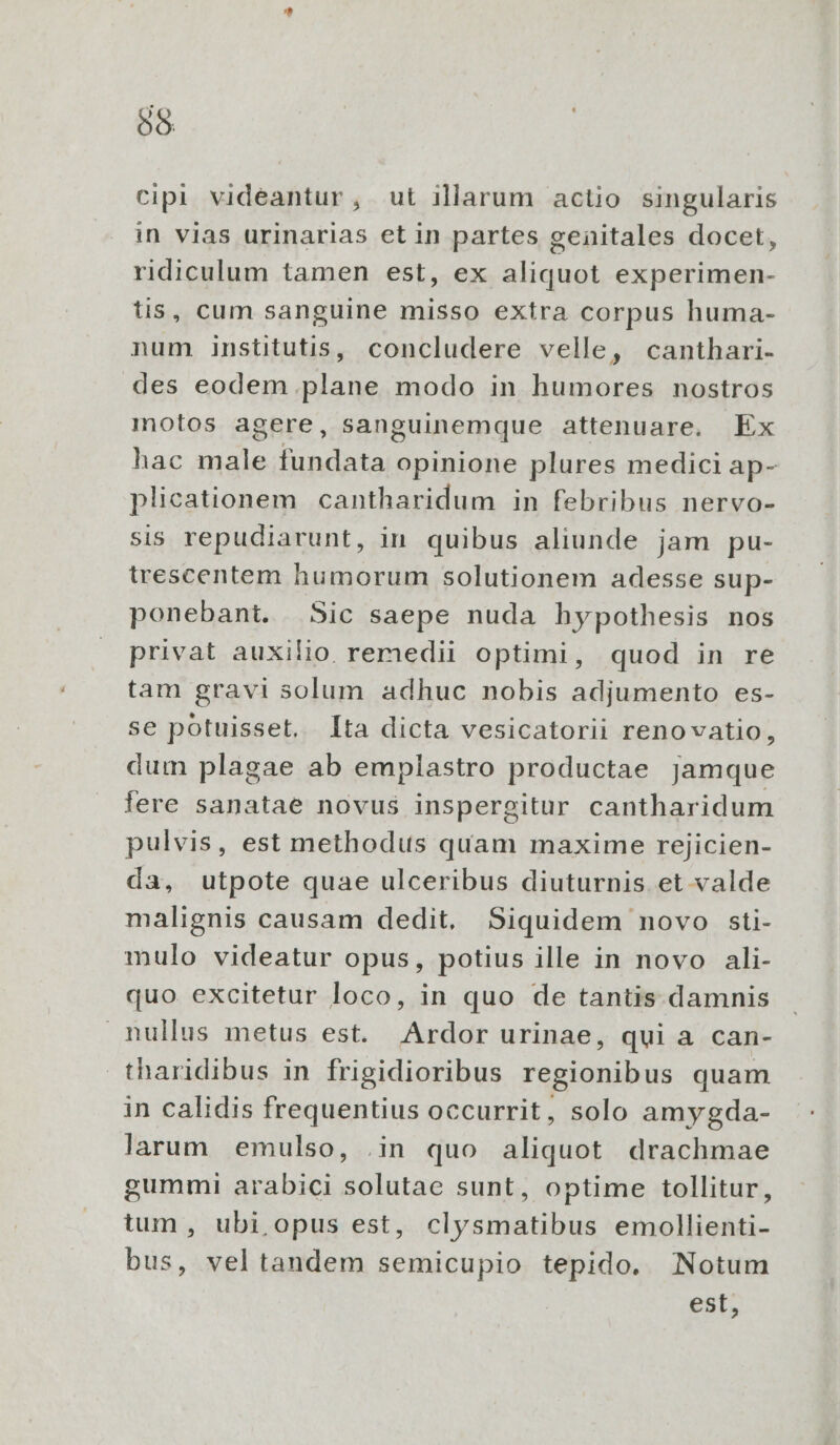 cipi videantur, ut illarum actio singularis in vias urinarias et in partes genitales docet, ridiculum tamen est, ex udi experimen- tis, cum sanguine misso extra corpus huma- num institutis, concludere velle, canthari- des eodem plane modo in humores nostros motos agere, sanguinemque attenuare, Ex hac male fundata opinione plures medici ap- plicationem cantharidum in febribus nervo- sis repudiarunt, in quibus aliunde jam pu- trescentem humorum solutionem adesse sup- ponebant. Sic saepe nuda hypothesis nos privat auxilio. remedii optimi, quod in re tam gravi solum adhuc nobis adjumento es- se potuisset, lta dicta vesicatorii renovatio, dum plagae ab emplastro productae jamque lere sanatae novus inspergitur cantharidum pulvis, est methodus quam maxime rejicien- da, utpote quae ulceribus diuturnis et valde malignis causam dedit. Siquidem novo sti- mulo videatur opus, potius ille in novo ali- quo excitetur loco, in quo de tantis damnis nullus metus est. Ardor urinae, qui a can- tharidibus in frigidioribus regionibus quam in calidis frequentius occurrit, solo amygda- larum emulso, .in quo aliquot drachmae gummi arabici solutae sunt, optime tollitur, tum , ubi opus est, clysmatibus emollienti- bus, veltandem semicupio tepido. Notum est,