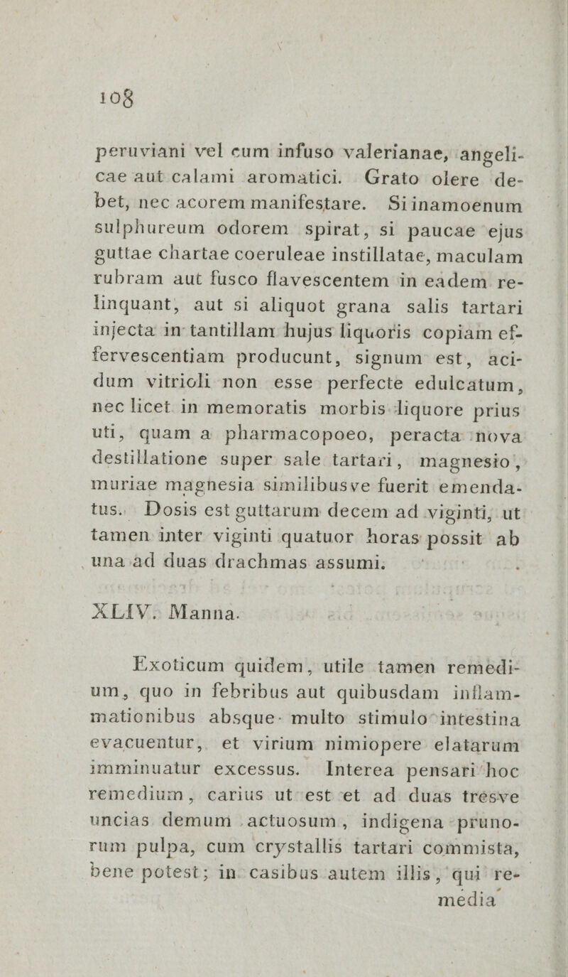 peruviani vel cum infuso valerianae, angeli- cae aut calami aromatici. Grato olere de- bet, nec acorem manifestare. Siinamoenum sulphureum odorem spirat, si paucae ejus guttae chartae coeruleae instillatae, maculam rubram aut fusco flavescentem in eadem re- linquant, aut si aliquot grana salis tartari injecta in tantillam hujus liquoris copiam ef- fervescentiam producunt, signum est, aci- dum vitrioli non esse perfecte edulcatum, nec licet in memoratis morbis liquore prius uti, quam a pharmacopoeo, peracta nova destillatione super sale tartari, magnesio , muriae magnesia similibusve fuerit emenda. tus. Dosis est guttarum decem ad viginti, ut tamen inter viginti quatuor horas possit ab . una ad duas drachmas assumi. | ALIV. Manna. Exoticum quidem, utile tamen remedi- um, quo in febribus aut quibusdam inílam- mationibus absque: multo stimulo intestina evacuentur, et virium nimiopere elatarum imminuatur excessus. [Interea pensari' hoc remedium, carius ut est et ad duas trésve uncias. demum .actuosum , indigena -pruno- rum pulpa, cum crystallis tartari commista, bene potest; in: casibus autem illis, qui re-- media