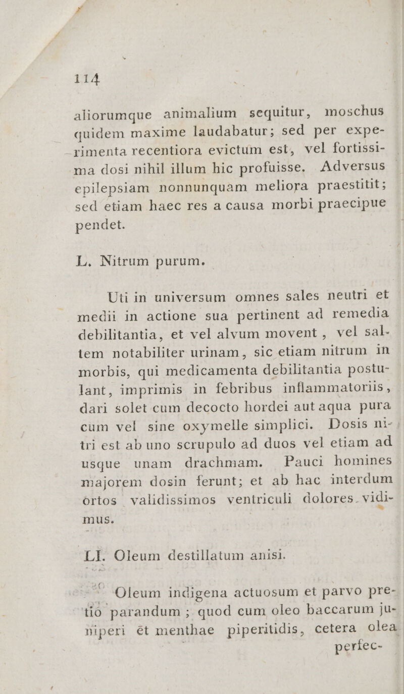 aliorumque animalium sequitur, moschus quidem maxime laudabatur; sed per expe- -yimenta recentiora evictum est, vel fortissi- ma dosi nihil illum hic profuisse. Adversus epilepsiam nonnunquam meliora praestitit; sed etiam haec res a causa morbi praecipue pendet. L. Nitrum purum. Uti in universum omnes sales neutri et medii in actione sua pertinent ad remedia debilitantia, et vel alvum movent , vel sal. iem notabiliter urinam, sic etiam nitrum in morbis, qui medicamenta debilitantia postu- lant, imprimis in febribus inflammatoriis , dari solet cum decocto hordei aut aqua pura cum vel sine oxymelle simplici. Dosis ni-: tri est ab uno scrupulo ad duos vel etiam ad usque unam drachmam. Pauci homines majorem dosin ferunt; et ab hac interdum ortos validissimos ventriculi dolores. vidi- mus. | ee » LI. Oleum destillatum anis. ^ Oleum indigena actuosum et parvo pre- iió parandum ; quod cum oleo baccarum ju- niperi ét menthae piperitidis, cetera olea | períec-