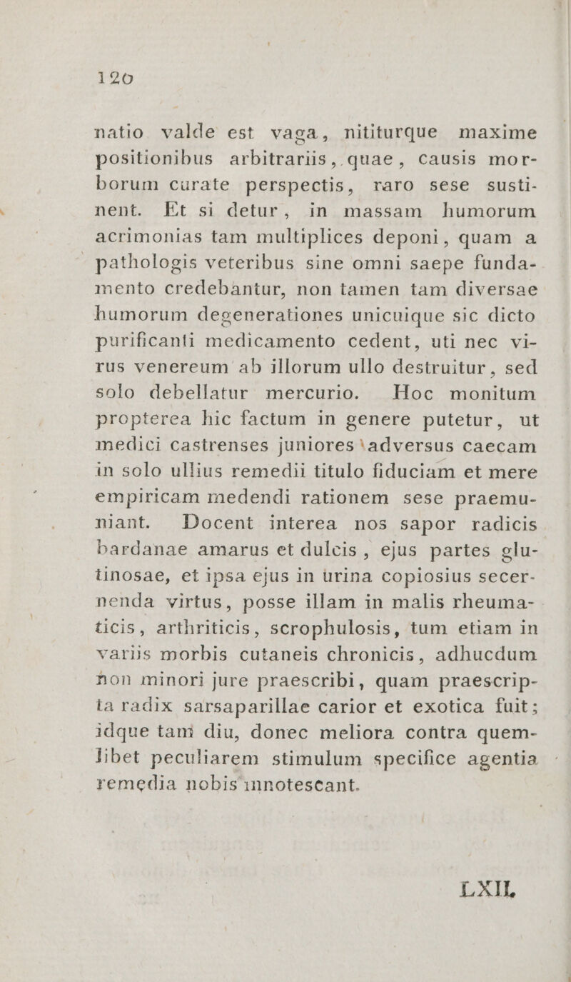 natio. valde est vaga, nititurque maxime positionibus arbitrariis, quae, causis mor- borum curate perspectis, raro sese susti- nent. Et si detur, in massam humorum acrimonias tam multiplices deponi, quam a » pathologis veteribus sine omni saepe funda- mento credebantur, non tamen tam diversae humorum degenerationes unicuique sic dicto purificanti medicamento cedent, uti nec vi- rus venereum ab illorum ullo destruitur, sed solo debellatur mercurio. Hoc monitum propterea hic factum in genere putetur, ut medici castrenses juniores'adversus caecam in solo ullius remedii titulo fiduciam et mere empiricam medendi rationem sese praemu- niant. Docent interea nos sapor radicis bardanae amarus et dulcis, ejus partes glu- tinosae, et ipsa ejus in urina copiosius secer- nenda virtus, posse illam in malis rheuma- ticis, arthriticis, scrophulosis, tum etiam in varijs morbis cutaneis chronicis, adhucdum non minori jure praescribi, quam praescrip- ta radix sarsaparillae carior et exotica fuit; idque tani diu, donec meliora contra quem- libet peculiarem stimulum specifice agentia remedia nobis innotescant. L XII