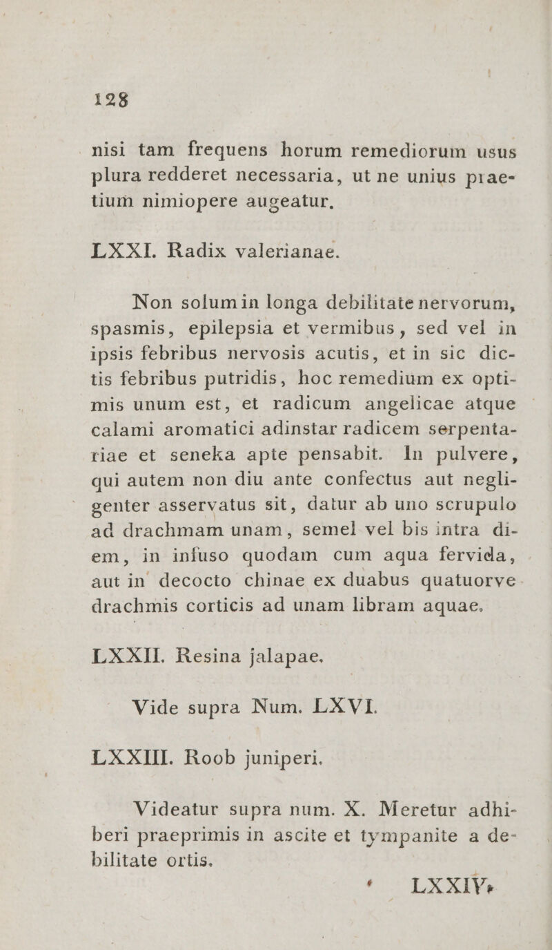 nisi tam frequens horum remediorum usus plura redderet necessaria, ut ne unius prae- tium nimiopere augeatur, LXXI. Radix valerianae. Non solumin longa debilitate nervorum, spasmis, epilepsia et vermibus, sed vel in ipsis febribus nervosis acutis, et in sic dic- tis febribus putridis, hoc remedium ex opti- mis unum est, et radicum angelicae atque calami aromatici adinstar radicem serpenta- riae et seneka apte pensabit. In pulvere, qui autem non diu ante confectus aut negli- genter asservatus sit, datur ab uno scrupulo ad drachmam unam, semel vel bis intra di- em, in infuso quodam cum aqua fervida, aut in decocto chinae ex duabus quatuorve. drachmis corticis ad unam libram aquae. LX XII. MT jalapae. Vide supra Num. LXVI. LXXIII. Roob juniperi. Videatur supra num. X. Meretur adhi- beri praeprimis in ascite et tympanite a de- bilitate ortis. : * — LXXIVY: