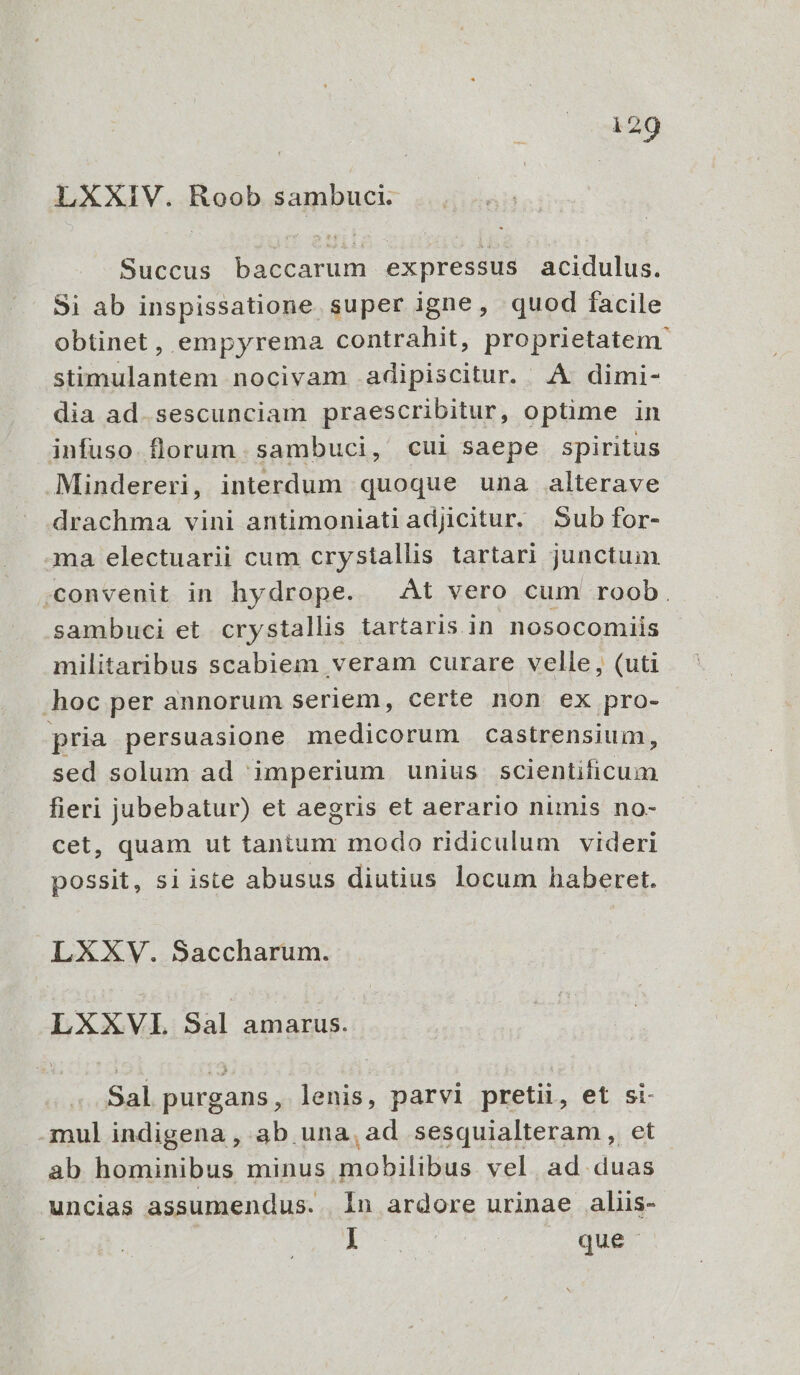  209 LXXIV. Roob sambuci. Succus baccarum expressus acidulus. Si ab inspissatione super igne, quod facile obtinet, empyrema contrahit, proprietatem stimulantem nocivam adipiscitur. A dimi- dia ad.sescunciam praescribitur, optime in infuso. florum. sambuci, cui saepe spiritus .Mindereri, interdum quoque una alterave drachma vini antimoniati adjicitur. Sub for- ma electuarii cum crystallis tartari junctum ;convenit in hydrope. At vero cum roob. sambuci et crystallis tartaris in nosocomiis militaribus scabiem veram curare velle, (uti hoc per annorum seriem, certe non ex pro- pria persuasione medicorum castrensium, sed solum ad imperium unius scientificum fieri jubebatur) et aegris et aerario numis no- cet, quam ut tantum modo ridiculum videri possit, si iste abusus diutius locum haberet. LXXV. Saccharum. LXXVL Sal amarus. Sal purgans, lenis, parvi pretii, et si- .mul indigena , ab una, ad sesquialteram , et ab hominibus minus mobilibus. vel. ad. duas uncias assumendus. | In ardore urinae aliis- E que