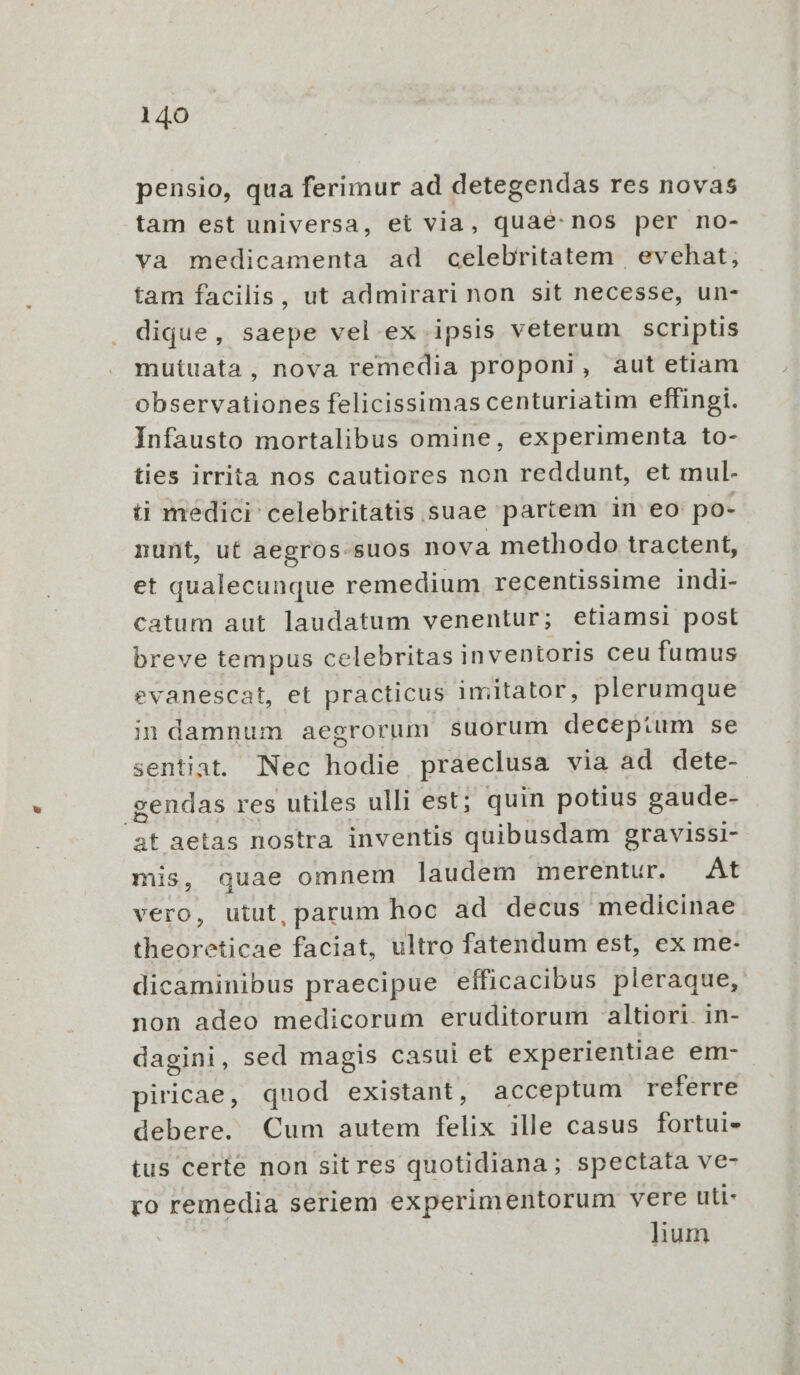 pensio, qua ferimur ad detegendas res novas tam est universa, et via, quae: nos per no- va medicamenta ad celebritatem evehat; tam facilis, ut admirari non sit necesse, un- dique, saepe vel ex ipsis veterum scriptis mutuata, nova remedia proponi, aut etiam observationes felicissimas centuriatim effingi. Ínfausto mortalibus omine, experimenta to- ties irrita nos cautiores non reddunt, et mul. üi medici celebritatis suae partem in eo po- nunt, ut aegros-suos nova methodo tractent, et qualecunque remedium recentissime indi- catum aut laudatum venentur; etiamsi post breve tempus celebritas inventoris ceu fumus evanescat, et practicus imitator, plerumque indamnum aegrorum suorum deceptum se sentiat. lINec odi praeclusa via ad dete- gendas res utiles ulli est; quin potius gaude- D aetas nostra inventis quibusdam gravissi- mis, quae omnem laudem merentur. At vero, utut, parum hoc ad decus medicinae PSESAMET: faciat, ultro fatendum est, ex me- dicaminibus praecipue efficacibus pleraque, non adeo medicorum eruditorum altiori. in- dagini, sed magis casui et experientiae em- piricae, quod existant, acceptum referre debere. Cum autem felix ille casus fortui- tus certe non sitres quotidiana; spectata ve- ro remedia seriem experimentorum vere uti- lium