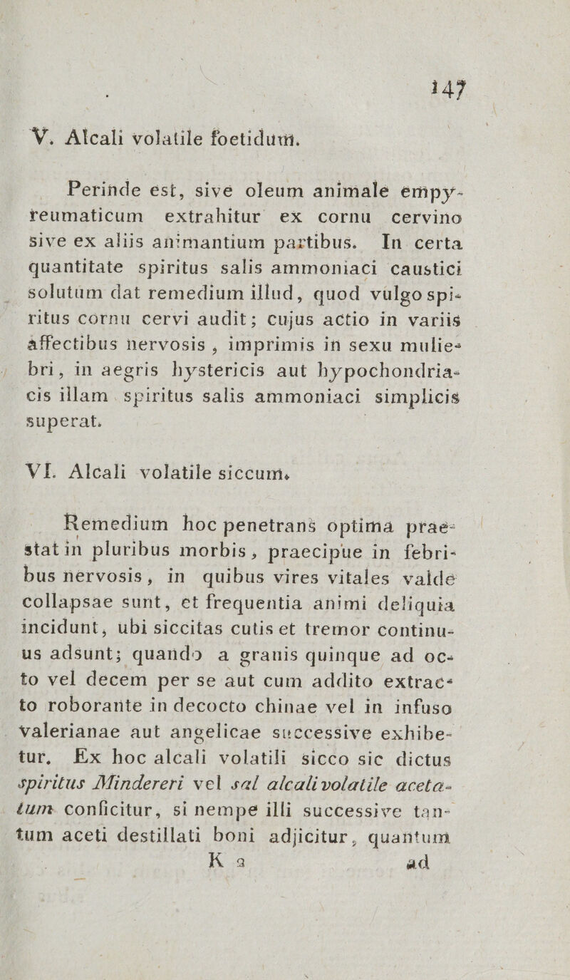 V. Alcali volatile foetidum. Perinde est, sive oleum animale empy- reumaticum extrahitur ex cornu cervino sive ex aliis an!mantium partibus. In certa quantitate spiritus salis ammoniaci caustici . solutam dat remedium illud, quod vulgo spi- ritus cornu cervi audit; cujus actio in variis affectibus nervosis , imprimis in sexu mulie: bri, in aegris hystericis aut hypochondria- cis illam | spiritus salis ammoniaci simplicis superat. | VI. Alcali volatile siccum. Remedium hoc penetrans optima prae- stat in pluribus morbis, praecipue in febri- bus nervosis, in quibus vires vitales valde collapsae sunt, et frequentia animi deliquia incidunt, ubi siccitas cutis et tremor continu- us PECTE quando a grauis quinque ad oc- to vel decem per se aut cum addito extrac- to roborante in decocto chinae vel in infuso . valerianae aut angelicae successive exhibe- tur, Ex hoc alcali volatili sicco sic dictus Spiritus 7Mindereri vel sal alcali volatile aceta- tum- conficitur, si nempe illi successive tan- tum aceti destillati boni adjicitur, quantum K 3 Ad