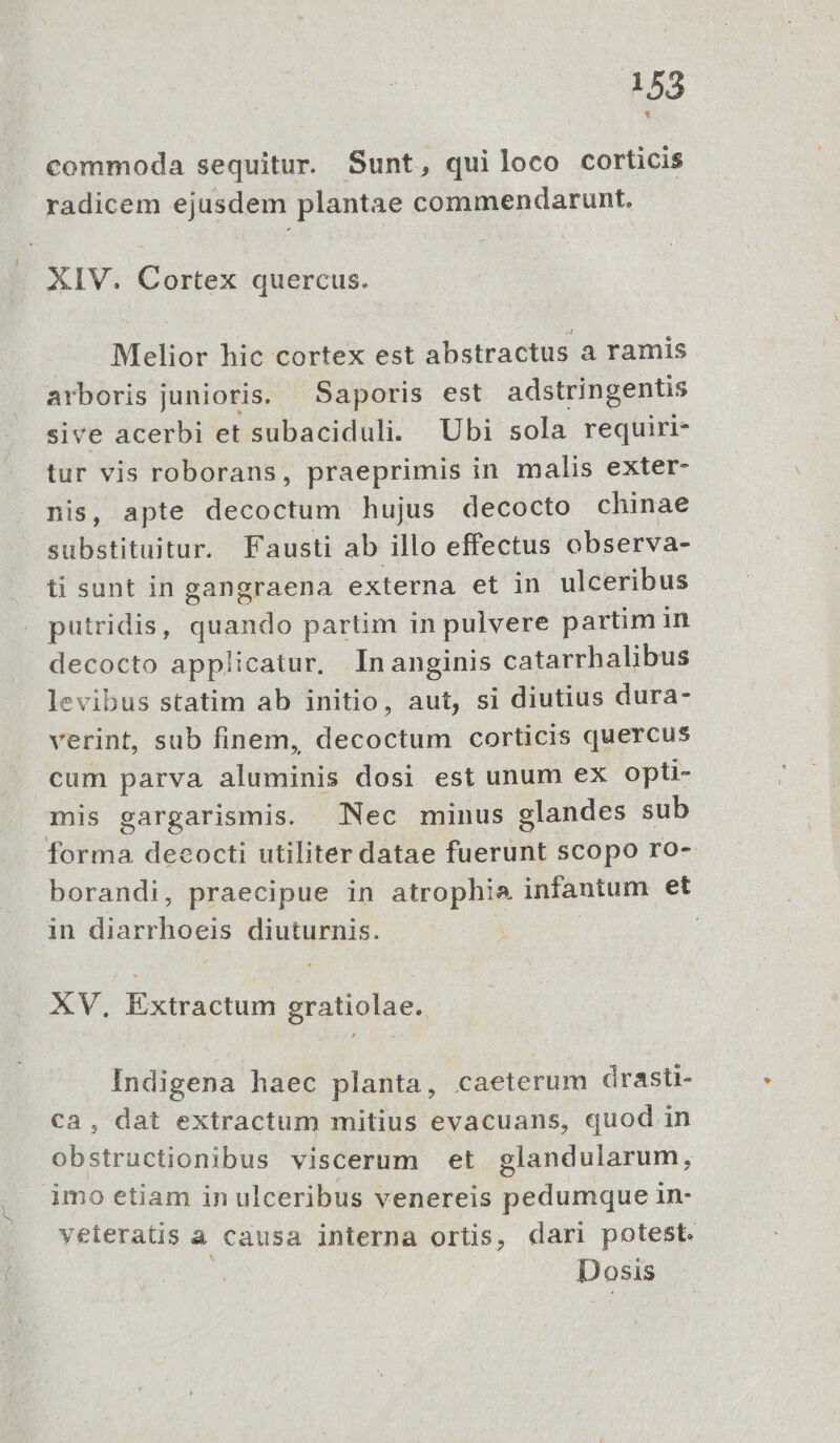 commoda sequitur. Sunt, quiloco corticis radicem ejusdem plantae commendarunt. XIV. Cortex quercus. Melior hic cortex est abstractus a ramis arboris junioris. Saporis est adstringentis sive acerbi et subaciduli. Ubi sola requiri- tur vis roborans, praeprimis in malis exter- nis, apte decoctum hujus decocto chinae substituitur. Fausti ab illo effectus observa- ti sunt in gangraena externa et in ulceribus putridis, quando partim in pulvere partim in decocto applicatur. Inanginis catarrhalibus levibus statim ab initio, aut, si diutius dura- verint, sub finem, decoctum corticis quercus cum parva aluminis dosi est unum ex opti- mis gargarismis. Nec minus glandes sub forma decocti utiliter datae fuerunt scopo ro- borandi, praecipue in atrophie infantum et in diarrhoeis diuturnis. | | XV, Extractum gratiolae.. Indigena haec planta, caeterum drasti- ca, dat extractum mitius evacuans, quod in obstructionibus viscerum et glandularum, imo etiam in ulceribus venereis pedumque in- veteratis a causa interna ortis, dari potest. ; Dosis