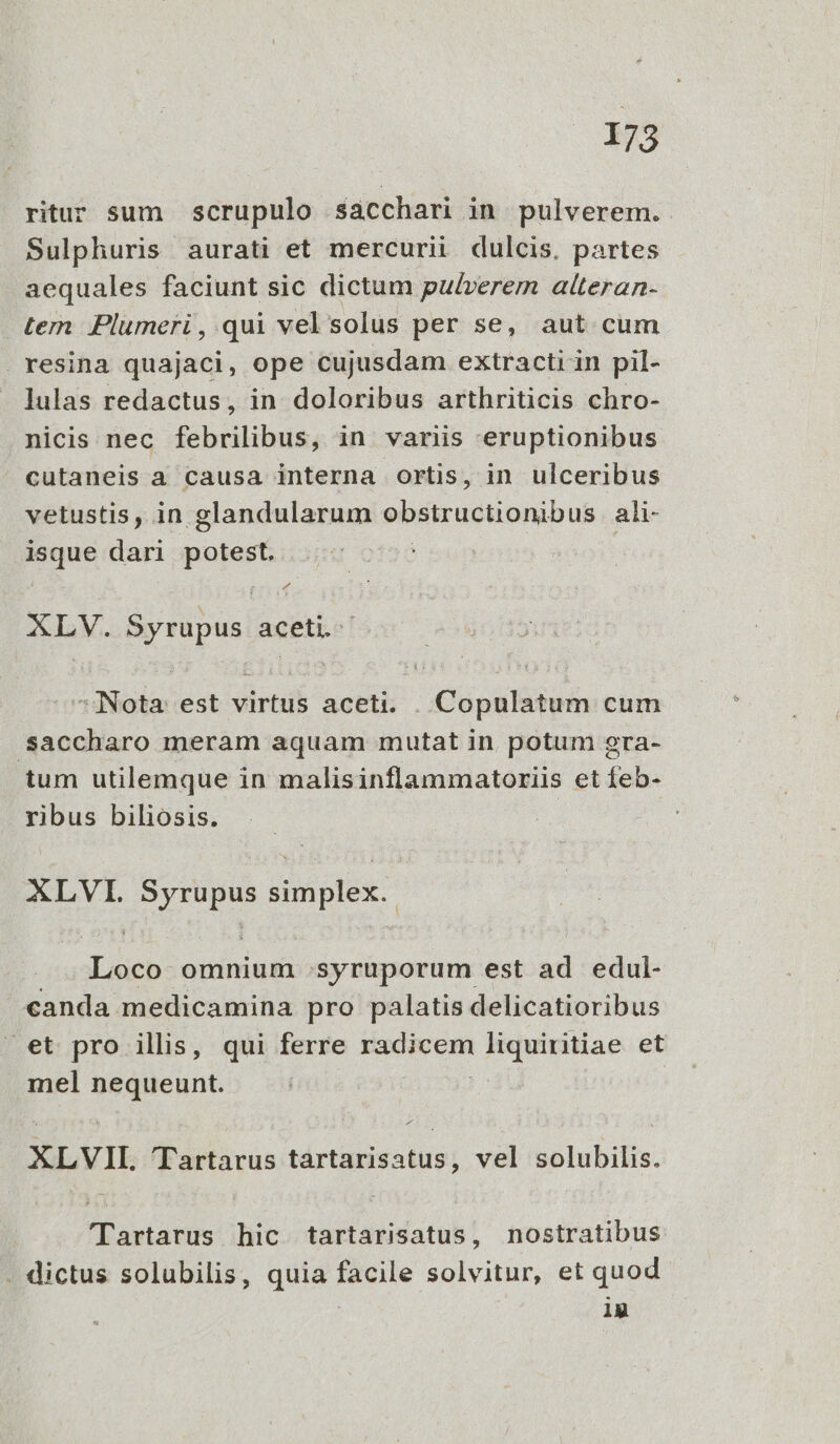 ritu sum scrupulo sacchari in pulverem. Sulphuris aurati et mercurii dulcis, partes aequales faciunt sic dictum pulverem alteran- tern Plumeri , qui vel solus per se, aut cum . resina quajaci, ope cujusdam extractiin pil- lulas redactus, in doloribus arthriticis chro- nicis nec febrilibus, in variis eruptionibus cutaneis a causa interna ortis, in ulceribus vetustis, in glandularum obstructionibus. ali- isque dari potest. XLV. Syrupus aceti. :Nota. est virtus aceti. . Copulatum cum saccharo meram aquam mutat in. potum 9ra- tum utilemque in malisinflammatoriis et feb- ribus biliosis. | XLVI. MTTUPeS simplex. on omnium .syruporum est ad edul- canda medicamina pro palatis delicatioribus .et pro illis, qui ferre muon liquiritiae et mel nequeunt. XLVII. ' Tartarus tartarisatus, vel solubilis. 'Tartarus hic tartarisatus, nostratibus . dictus solubilis, quia facile solvitur, et quod : 1g