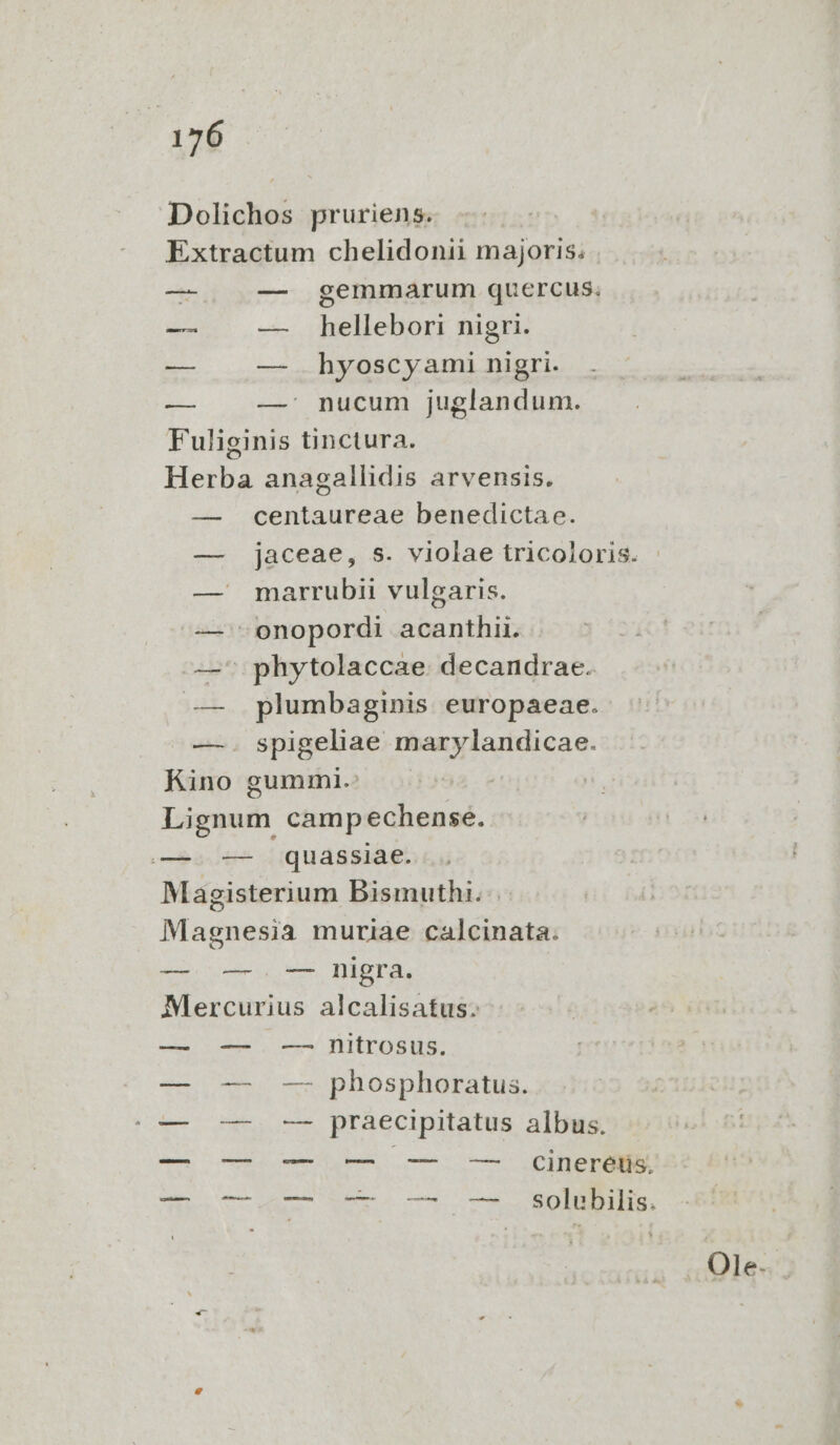 Dolichos pruriens. Extractum chelidonii majoris. —- -—- gemmarum quercus. -—— — hellebori nigri. — — hyoscyami nigri. — —' nucum juglandum. Fuliginis tinctura. Herba anagallidis arvensis. — centaureae benedictae. — jaceae, s. violae tricoloris. — marrubii vulgaris. — 'onopordi acanthii. —' phytolaccae. decandrae. — plumbaginis europaeae. — . spigeliae marylandicae. Kino gummi.: Lignum camp echense. —. — quassiae. Magisterium Bismuthi. | Magnesia muriae calcinata. — —. — nigra. Mercurius alcalisatus.: — — . — nitrosus. — -— -— phosphoratus. (0— o — — praecipitatus albus. — — -— — -—— — GCcineréiis.