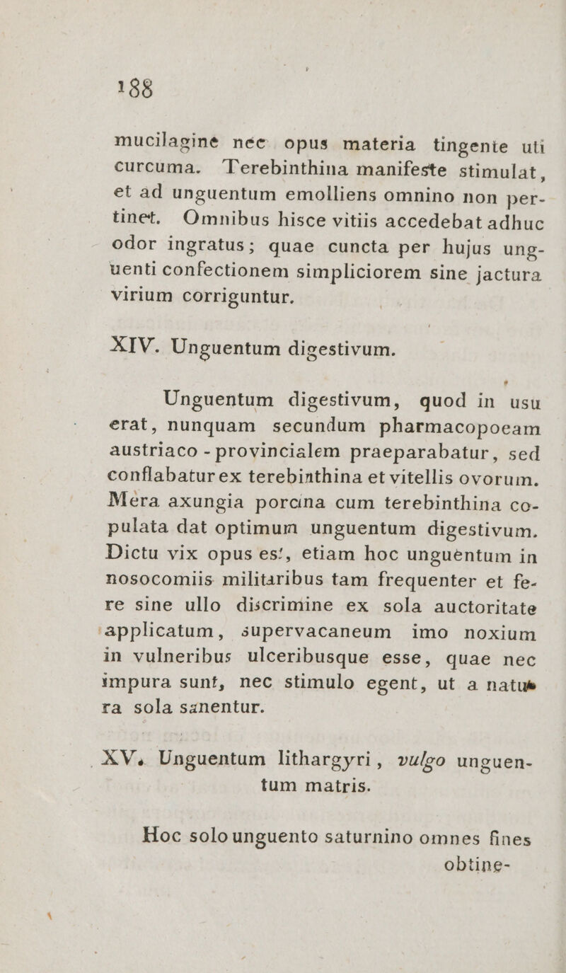 mucilaginé nec opus materia tingenie uti curcuma. l'erebinthina manifeste stimulat, et ad unguentum emolliens omnino non per- tinet. Omnibus hisce vitiis accedebat adhuc odor ingratus; quae cuncta per hujus ung- uenti confectionem simpliciorem sine jactura virium corriguntur. XIV. Unguentum digestivum. Unguentum digestivum, quod in usu erat, nunquam secundum pharmacopoeam austriaco - provincialem praeparabatur, sed conflabaturex terebinthina et vitellis ovorum. Mera axungia porcina cum terebinthina co- pulata dat optimum unguentum digestivum. Dictu vix opus es!, etiam hoc unguentum in nosocomiis militaribus tam frequenter et fe- re sine ullo discrimine ex sola auctoritate applicatum, supervacaneum imo noxium in vulneribus ulceribusque esse, quae nec impura sunt, nec stimulo egent, ut a natue ra sola sanentur. XV, Unguentum lithargyri, vulgo unguen- tum matris. Hoc solo unguento saturnino omnes fines obtine-