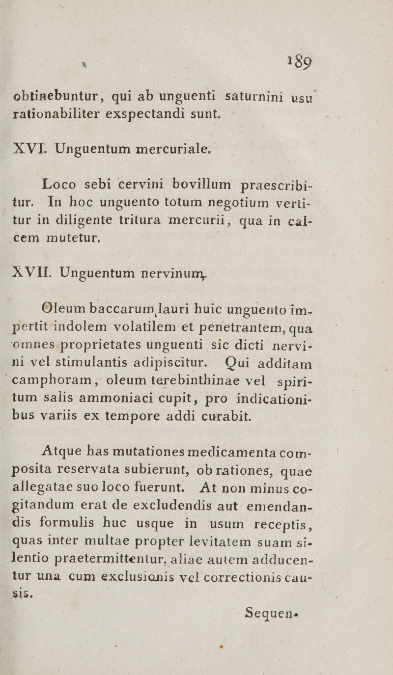 obtinebuntur, qui ab unguenti saturnini usu rationabiliter exspectandi sunt. XVI. Unguentum mercuriale.- Loco sebi cervini bovillum praescribi- tur. In hoc unguento totum negotium verti- tur in diligente tritura mercurii, qua in cal- cem mutetur. XVII. Unguentum nervinum, Oleum baccarum,lauri huic unguento im- pertit indolem volatilem et penetrantem, qua omnes.proprietates unguenti sic dicti nervi- ni vel stimulantis adipiscitur. Qui additam -camphoram, oleum terebinthinae vel spiri- tum salis ammoniaci cupit, pro indicationi- bus variis ex tempore addi curabit. Atque has mutationes medicamenta com- posita reservata subierunt, ob rationes, quae allegatae suoloco fuerunt. At non minus co- itandum erat de excludendis aut: emendan- dis formulis huc usque in usum receptis, quas inter multae propter levitatem suam si- lentio praetermittentur, aliae autem adducen- tur una cum exclusionis vel correctionis cau- $15, Sequen.