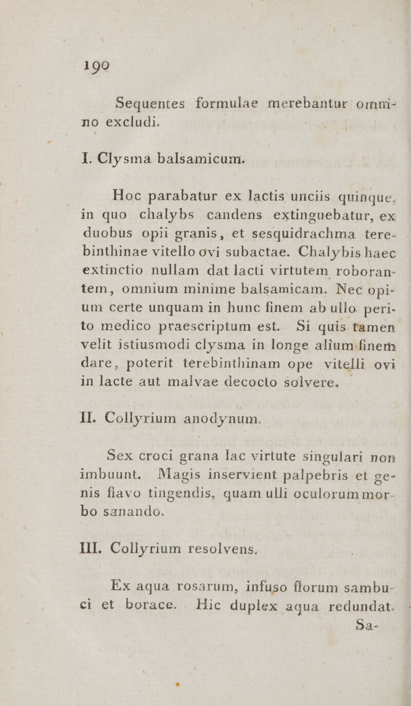 Sequentes formulae merebantur ommni- no excludi. 1. Clysma balsamicum. Hoc parabatur ex lactis unciis quinque, in quo chalybs candens extinguebatur, ex duobus opii granis, et sesquidrachma tere- binthinae vitello ovi subactae. Chalybis haec extinctio nullam dat lacti virtutem roboran- tem, omnium minime balsamicam. Nec opi- um certe unquam in hunc finem ab ullo. peri- to medico praescriptum est. Si quis tamen. velit istiusmodi clysma in longe alium finem dare, poterit terebinthinam ope vitelli ovi in pe aut malvae decocto solvere. IIl. Collyrium anodynum. Sex croci grana lac virtute singulari non imbuunt. Magis inservient palpebris et ge- nis flavo tingendis, quam ulli oculorum mor- bo sanando. IlI. Collyrium resolvens. Ex aqua rosarum, infuso florum sambu- ci et borace. Hic duplex aqua redundat. Da-