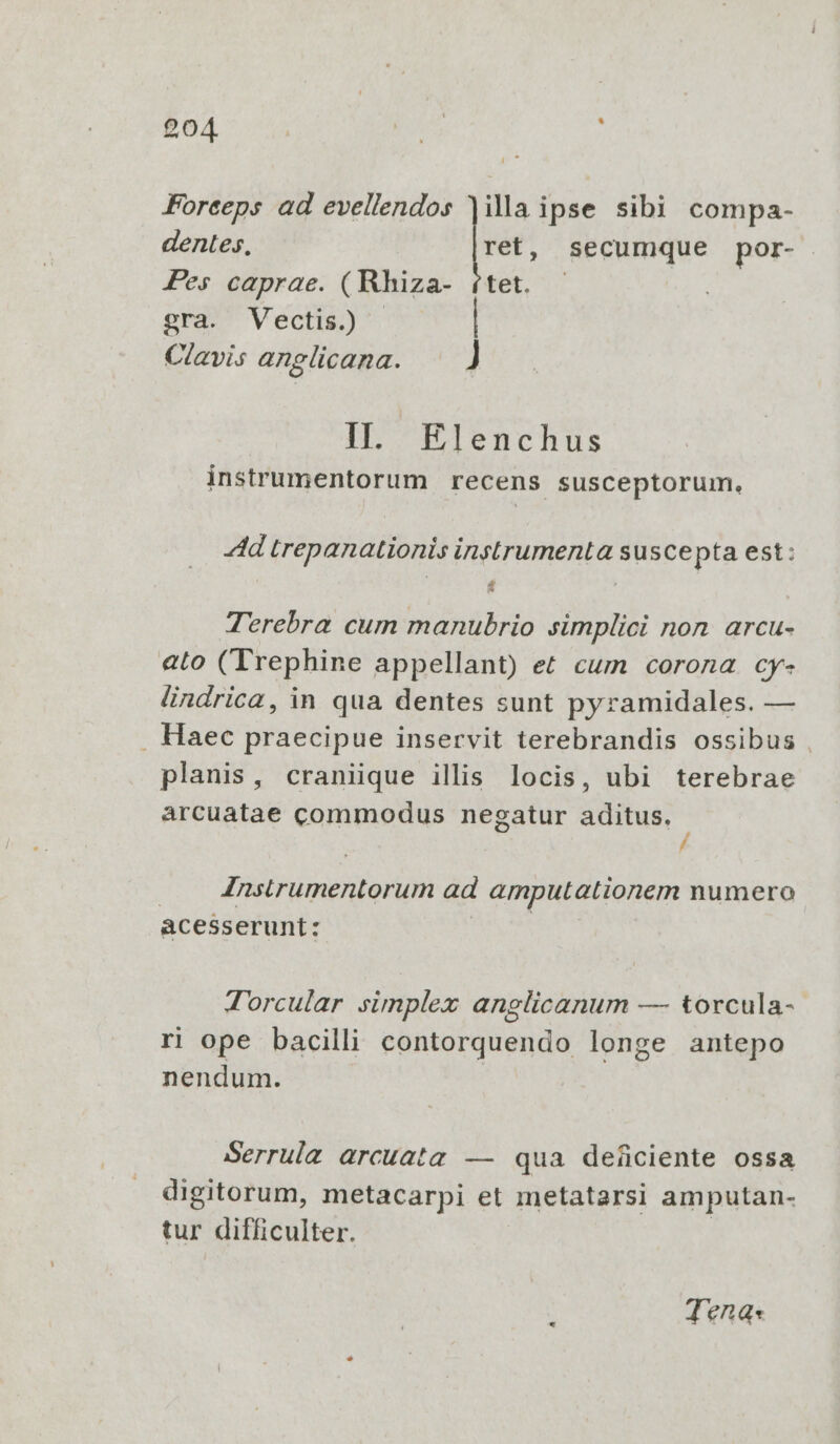 £04 .. Eon Forceps ad evellendos illa ipse sibi compa- dentes, ret, secumque por- Pes caprae. (Rhiza- (tet. - gra. Vectis.) | Clavis anglicana. ] IIl. Elenchus instrumentorum recens susceptorum. 4d trepanationis instrumenta susce pta est: ; | Terebra cum manubrio simplici non arcu- eto (Trephine appellant) et cum corona cy- lindrica, in qua dentes sunt pyramidales. — , Haec praecipue inservit terebrandis ossibus . planis, craniique illis locis, ubi terebrae árcuatae commodus negatur aditus. - / Znstrumentorum ad amputationem numero acesserunt: Torcular simplex anglicanum — torcula- ri ope bacilli contorquendo longe antepo nendum. Serrula arcuata. — qua deficiente ossa digitorum, metacarpi et metatarsi amputan- tur difficulter. Jena«