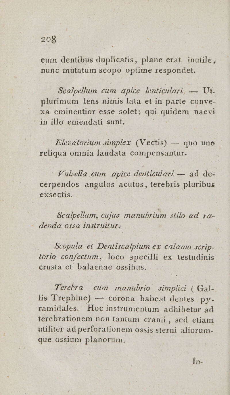 cum dentibus duplicatis, plane erat inutile; nunc müutatum scopo optime respondet. Scalpellum cum apice lenticulari, — Ut. plurimum lens nimis lata et in parte conve- xa eminentior esse solet; qui quidem naevi in illo emendati sunt. : Elevatorium simplex (Vectis) — quo uno reliqua omnia laudata compensantur. F'ulsella cum apice denticulari — ad de- cerpendos angulos acutos, terebris pluribus exsectis. Scalpellum, cujus manubrium stilo ad ra- denda ossa instruitur. Scopula et Dentiscalpium ex calamo scrip- Lorio confectum, loco specilli ex testudinis crusta et balaenae ossibus. . Terebra | cum manubrio | simplici ( Gal-. lis Trephine) — corona habeat dentes py- ramidales. EHoc instrumentum adhibetur ad terebrationem non tantum cranii, sed etiam utiliter ad perforationem ossis sterni aliorum- que ossium planorum, Ín-