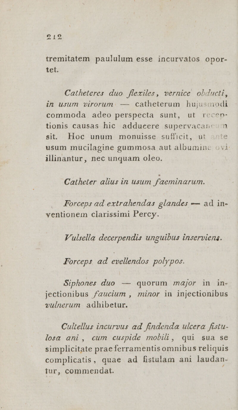 217 tremitatem paululum esse incurvatos opor- tet. Catheteres duo flexiles, vernice obducti, in usum virorum. — catheterum hujusinodi commoda adeo perspecta sunt, ut recen- tionis causas hic adducere supervacanc n si. Hoc unum monuisse sufficit, ut «te usum mucilagine gummosa aut albumine ovi ilinantur, nec unquam oleo. Catheter alius in usum faeminarum. Forceps ad extrahendas glandes — ad in- ventionem clarissimi Percy. Vulsella decerpendis unguibus inserviens. Forceps ad evellendos polypos. Siphones duo — quorum major in in- jectionibus faucium , minor in injectionibus vulnerum adhibetur. Cultellus incurvus ad findenda ulcera fistu- losa ani , cum cuspide mobili, qui sua se simplicitate prae ferramentis omnibus reliquis complicatis, quae ad fistulam ani laudan- tur, commendat.