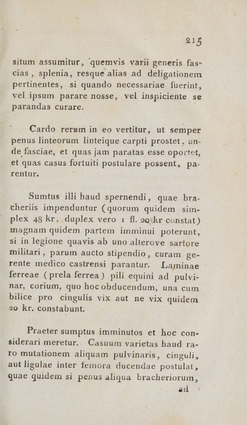 situm assumitur, quemvis varii generis fas- cias , splenia, resque alias ad deligationem Perla dits, si quando necessariae fuerint, vel ipsum parare nosse, vel inspiciente se parandas curare. Cardo rerum in eo vertitur, ut semper penus linteorum linteique carpti prostet , un- - defasciae, et quas jam paratas esse oportet, . et quas casus po postulare possent, pa- rentur. Sumtus illi haud spernendi, quae bra. cheriis impenduntur (quorum quidem sim- plex 48 kr, duplex vero 1 fl. 2g:kr constat) magnam quidem partem imminui poterunt, si in legione quavis ab uno alteroye sartore militari, parum aucto stipendio, curam ge- rente eds castrensi parantur. Laminae ferreae (prela ferrea) pili equini ad pulvi- nar, corium, quo hoc obducendum, una cum bilice pro cingulis vix aut ne vix quidem 20 kr. constabunt. Praeter sumptus imminutos et hoc con- siderari meretur. Casuum varietas haud ra- ro mutationem aliquam pulvinaris, cinguli, autligulae inter femora ducendae postulat, quae quidem si penus aliqua bracheriorum, ad