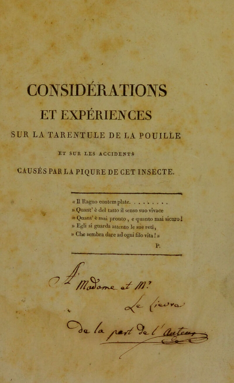 CONSIDÉRATIONS ET EXPÉRIENCES SUR LA TARENTULE DE LA FOUILLE ET SUR LES ACCIDENTS CAUSÉS PAR LA PIQURE DE CET INSECTE. « D Ragno contem plate » Quant’ è del tatto il senso suo vivace » Quant’ è nini pronto , e quanto mai sicorol  Egli si gnarda aucnto le sue reti ^ » CUe sembra dare ad ogni filo vita ! » P.