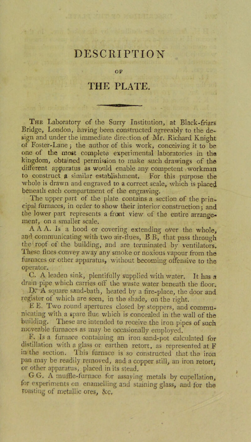 DESCRIPTION OP THE PLATE. The Laboratory of the Surry Institution, at Black-friars Bridge, London, having been constructed agreeably to the de- sign and under the immediate direction of Mr. Richard Knight of Foster-Lane j the author of this work, conceiving it to be one of the most complete experimental laboratories in the kingdom, obtained permission to make such drawings of the different apparatus as would enable any competent workman to construct ft similar establishment. For this purpose the whole is drawn and engraved to a correct scale, which is placed beneath each compartment of the engraving. The upper part of the plate contains a section of the prin- cipal furnaces, in order to show their interior construction j and the lower part represents a front view of the entire arrange- ment, on a smaller scale. A A. A. Is a hood or covering extending over the whole, and communicating with two air-dues, B B, that pass through the'roof of the building, and are terminated by ventilators. These dues convey away any smoke or noxious vapour from the furnaces or other apparatus, without becoming offensive to the operator. C. A leaden sink, plentifully supplied with water. It has a drain pipe which carries off the waste water beneath the door. D; A square sand-bath, heated by a dre-place, the door and register of which are seen, in the shade, on the right. E E. Two round apertures closed by stoppers, and commu- nicating with a spare flue which is concealed in the wall of the building. These are intended to receive the iron pipes of such moveable furnaces as may be occasionally employed. !. Is a furnace containing an iron sand-pot calculated for distillation with a glass or earthen retort, as represented at F in the section. This furnace is so constructed that the iron pan may be readily removed, and a copper still, an iron retort, or other apparatus, placed in its stead. GG. A muffle-furnace for assaying metals by cupellation, for experiments on enamelling and' staining glass, and for the roasting of metallic ores, &c.