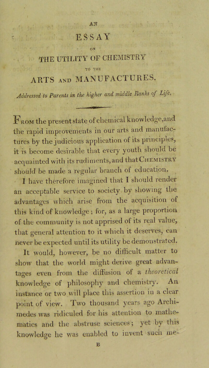 AN ON THE UTILITY OF CHEMISTRY TO THE ARTS and MANUFACTURES. Addressed to Parents in the higher and middle Ranks of Life. From the present state of chemical knowledge,and the rapid improvements in our arts and manulac- tures by the judicious application of its principles, it is become desirable that every youth should be acquainted with its rudiments, and that Chemistry should be made a regular branch of education. I have therefore imagined that I should rendei an acceptable service to society by showing the advantages which arise from the acquisition ot this kind of knowledge ; for, as a large proportion of the community is not apprised of its real value, that general attention to it which it deserves, can never be expected until its utility be demonstrated. It would, however, be no difficult matter to show that the world might derive great advan- tages even from the diffusion of a theoretical knowledge of philosophy and chemistry. An instance or two will place this assertion in a clear point of view. Two thousand years ago Archi- medes was ridiculed for his attention to mathe- matics and the abstruse sciences; yet by this knowledge he was enabled to invent suen me- B