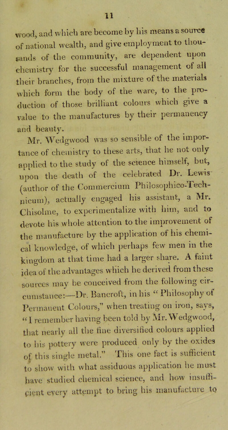 wood, and which are become by liis means a source of national wealth, and give employment to thou- sands of the community, are dependent upon chemistry for the successful management of all their branches, from the mixture of the materials which form the body of the ware, to the pro- duction of those brilliant colours which give a value to the manufactures by their permanency and beauty. Mr. Wedgwood was so sensible of the impor- tance of chemistry to these arts, that he not only applied to the study of the science himself, but, upon the death of the celebrated Dr. Lewis (author of the Commercium Philosophico-Tech- nieuin), actually engaged his assistant, a Mr. Chisolme, to experimentalize with him, and to devote his whole attention to the improvement of the manufacture by the application of his chemi- cal knowledge, of which perhaps few men in the kingdom at that time had a larger share. A faint jdea of the advantages which he derived from these sources may he conceived from the following cir- cumstance:—Dr. Bancroft, in his “ Philosophy of Permanent Colours,” when treating on iron, says, “ 1 remember having been told by Mr. Wedgwood, that nearly all the tine diversified colours applied to his pottery w'ere produced only by the oxides of tins single metal. Plus one iact is sufficient to show with what assiduous application he must have studied chemical science, and how insuffi- cient every attempt to bring bis uianufactuie tQ
