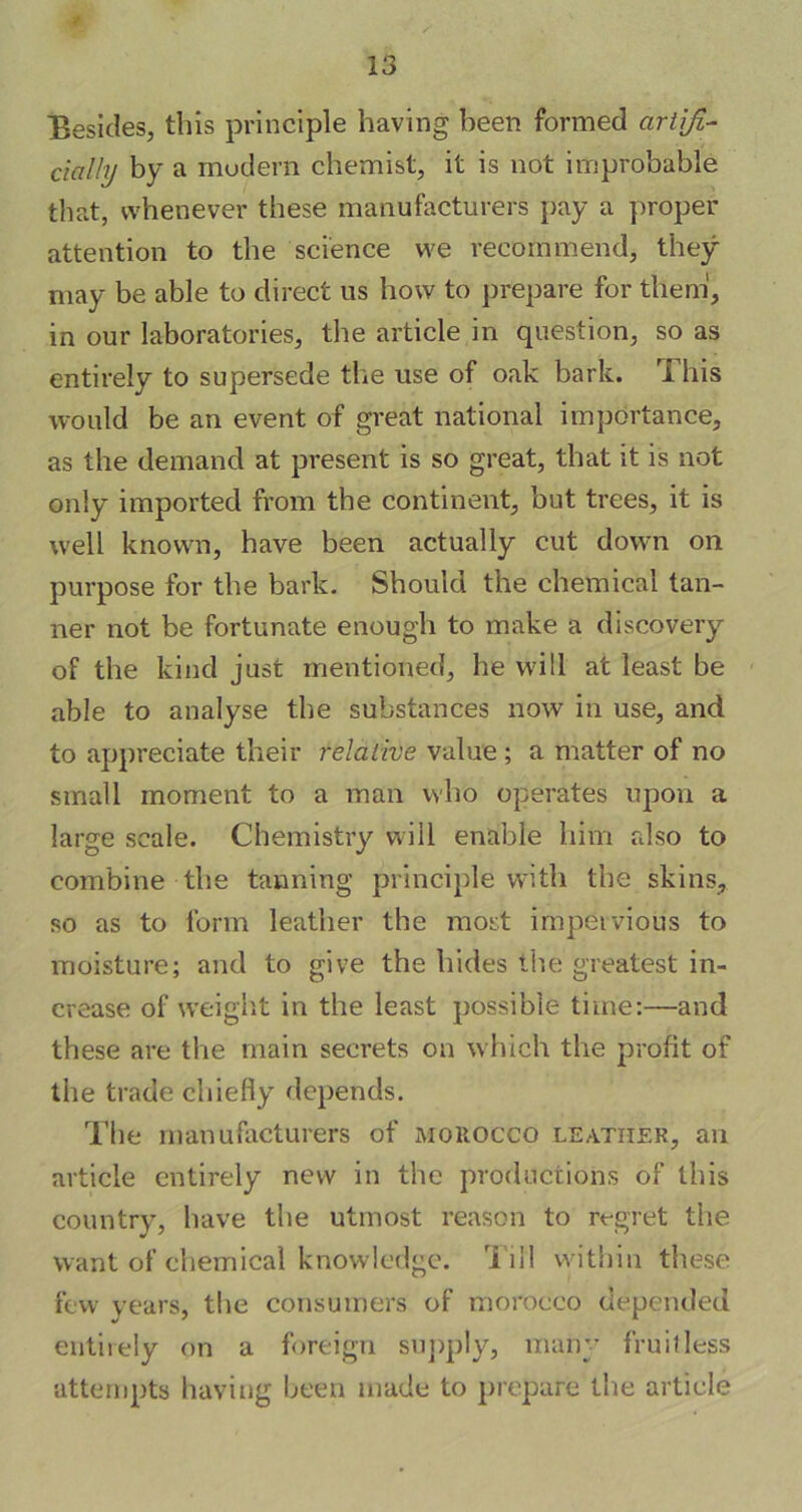 Besides, this principle having been formed artifi- cially by a modern chemist, it is not improbable that, whenever these manufacturers pay a proper attention to the science we recommend, they may be able to direct us how to prepare for them, in our laboratories, the article in question, so as entirely to supersede the use of oak bark. ri his would be an event of great national importance, as the demand at present is so great, that it is not only imported from the continent, but trees, it is well known, have been actually cut down on purpose for the bark. Should the chemical tan- ner not be fortunate enough to make a discovery of the kind just mentioned, he will at least be able to analyse the substances now in use, and to appreciate their relative value; a matter of no small moment to a man who operates upon a large scale. Chemistry will enable him also to combine the tanning principle with the skins, so as to form leather the most impervious to moisture; and to give the hides the greatest in- crease of weight in the least possible time:—and these are the main secrets on which the profit of the trade chiefly depends. The manufacturers of morocco leather, an article entirely new in the productions of this country, have the utmost reason to regret the want of chemical knowledge. Till within these few years, the consumers of morocco depended entirely on a foreign supply, many fruitless attempts having been made to prepare the article