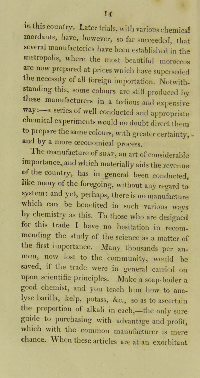 in this country. Later trials, with various chemical mordants, have, however, so far succeeded, that several manufactories have been established in the metropolis, where the most beautiful moroccos are now prepared at prices wnich have superseded the necessity of all foreign importation. Notwith- standing this, some colours are still produced by these manufacturers in a tedious and expensive way. a seiies of well conducted and appropriate chemical experiments would no doubt direct them to prepare the same colours, with greater certainty, - and by a more ceconomical process. The manufacture of soap, an art of considerable importance, and which materially aids the revenue of the country, has in general been conducted, like many of the foregoing, without any regard to system: and yet, perhaps, there is no manufacture which can be benefited in such various ways by chemistry as this. To those who are designed foi this trade I have no hesitation in recom- mending the study of the science as a matter of the fiist importance. Many thousands per an- num, now lost to the community, would be saved, it the trade were in general carried on upon scientific principles. Make a soap-boiler a good chemist, and you teach him how to ana- lyse bai ilia, kelp, potass, &c., so as to ascertain the proportion of alkali in each,—the only sure guide to purchasing with advantage and profit, which with the common manufacturer is mere chance. YY hen these articles are at an exorbitant