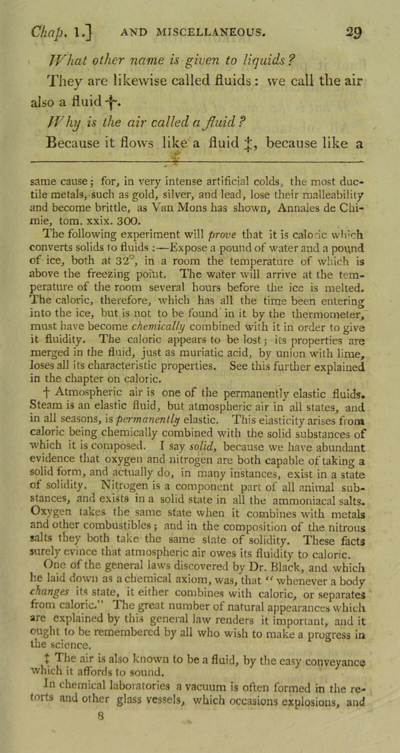 JV'hat other name is given to liquids? They are likewise called fluids : we call the air also a fluid -j~. JVhy is the air called a fluid ? Because it flows like a fluid because like a same cause- for, in very intense artificial colds, the most duc- tile metals, such as gold, silver, and lead, lose their malleability and become brittle, as Van Mons has shown, Annales de Chi- mie, tom. xxix. 300. The following experiment will prove that it is caloric which converts solids to fluids:—Expose a pound of water and a pound of ice, both at 32°, in a room the temperature of which is above the freezing point. The water will arrive at the tem- perature of the room several hours before the ice is melted. The caloric, therefore, which has all the time been entering into the ice, but is not to be found in it by the thermometer, must have become chemically combined with it in order to give it fluidity. The caloric appears to be lost; its properties are merged in the fluid, just as muriatic acid, by union with lime, loses all its characteristic properties. See this further explained in the chapter on caloric. f Atmospheric air is one of the permanently elastic fluids. Steam is an elastic fluid, but atmospheric air in all states, and in all seasons, is permanently elastic. This elasticity arises from caloric being chemically combined with the solid substances of which it is composed. I say solid, because we have abundant evidence that oxygen and nitrogen are both capable of taking a solid form, and actually do, in many instances, exist in a state of solidity. Nitrogen is a component part of all animal sub- stances, and exists in a solid state in all the ammoniacal salts. Oxygen takes the same state when it combines with metals and other combustibles; and in the composition of the nitrous salts they both take the same state of solidity. These facts surely evince that atmospheric air owes its fluidity to caloric. One of the general laws discovered by Dr. Black, and which he laid down as a chemical axiom, was, that “whenever a body changes its state, it either combines with caloric, or separates from caloric. The great number of natural appearances which are explained by this general law renders it important, and it ought to be remembered by all who wish to make a progress in the science. + The air is also known to be a fluid, by the easy conveyance which it affords to sound. In chemical laboratories a vacuum is often formed m the re- torts and other glass vessels, which occasions explosions, and 8