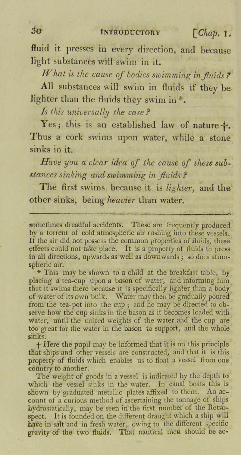 fluid it presses in every direction, and because light substances will swim in it. IV hat is the cause of bodies swimming in fluids? All substances will swim in fluids if they be lighter than the fluids they swim in* *. Is this universally the case ? Yes; this is an established law of nature -j~. Thus a cork swims upon water, while a stone sinks in it. Have you a clear idea of the cause of these sub- stances sinking and swimming in fluids ? The first swims because it is lighter, and the other sinks, being heavier than water. sometimes dreadful accidents. These are frequently produced by a torrent of cold atmospheric air rushing into these vessels. If the air did not possess the common properties of fluids, these effects could not take place. It is a property of fluids to press in all directions, upwards as well as downwards 3 so does atmo- spheric air. * This may be shown to a child at the breakfast table, by placing a tea-cup upon a bason of water, and informing him that it swims there because it is specifically lighter than a body of water of its own bulk. Water may then be gradually poured from the tea-pot into the cup ; and he may be directed to ob- serve how the cup sinks in the bason as it becomes loaded with water, until the united weights of the water and the cup are too great for the water in the bason to support, arid the whole sinks. -f- Here the pupil may be informed that it is on this principle that ships and other vessels are constructed, and that it is this property of fluids which enables us to float a vessel from one country to another. The weight of goods in a vessel is indicated by the depth to which the vessel sinks in the water. In canal boats this is shown by graduated metallic plates affixed to them. An ac- count of a curious method of ascertaining the tonnage ot ships hydrostatically, may be seen in the first number of the Retro- spect. It is founded on the different draught which a ship will have in salt and in fresh water, owing to the different specific gravity of the two fluids. That nautical men should be ac-
