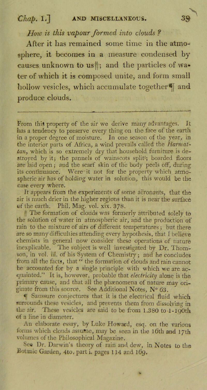 How is this vapour formed into clouds ? After it has remained some time in the atmo- sphere, it becomes in a measure condensed by causes unknown to us|j; and the particles of wa* ter of which it is composed unite, and form small hollow vesicles, which accumulate together^ and produce clouds. From this property of the air we derive many advantages. It has a tendency to preserve every thing on the face of the earth in a proper degree of moisture. In one season of the year, in the interior parts of Africa, a wind prevails called the Iiarmat- tan, which is so extremely dry that household furniture is de- stroyed by it; the pannels of wainscots split1; boarded floors are laid open ; and the scarf skin of the body peels off, during its continuance. Were' it not for the property which atmo- spheric air has of holding water in solution, this would be the case every where. It appears from the experiments of some aeronauts, that the air is much drier in the higher regions than it is near the surface of the earth. Phil. Mag. vol. xix. 378. || The formation of clouds was formerly attributed solely to the solution of water in atmospheric air, and the production of rain to the mixture of airs of different temperatures; but there are so many difficulties attending every hypothesis, that i believe chemists in general now consider these operations of nature inexplicable. The subject is well investigated by Dr. Thom- son, in vol. iii. of his System of Chemistry; and he concludes from all the facts, that “ the formation of clouds and rain cannot be accounted for by a single principle with which we are ac- quainted.” It is, however, probable that electricity alone is the primary cause, and that all the phenomena of nature may ori- ginate from this source. See Additional Notes, N° 63. 5| Saussure conjectures that it is the electrical fluid which surrounds these vesicles, and prevents them from dissolving in the air. These vesicles are said to be from 1.380 to >1-190th of a line in diameter. An elaborate essay, by Luke Howard, esq. on the various forms which clouds assume, may be seen in the ]6th and 17th volumes of the Philosophical Magazine. -See Dr. Darwin's theory of rain and dew, in Notes to the Botanic Garden, 4to, part i. pages 114 and 169.